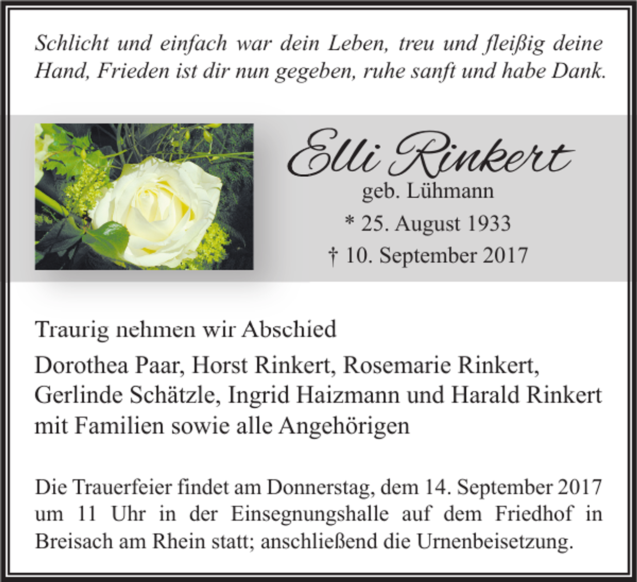 <p>S c hli c ht uund<br />Schlicht<br />n d ei<br />einfach<br />nf a c h war<br />w ar ddein<br />ei n Leben,<br />L e b e n, trtreu<br />e u uund<br />n d flfleißig<br />ei ßi g ddeine<br />ei n e<br />HHand,<br />a n d, Fri<br />e d e n ist<br />u n ggegeben,<br />e g e b e n, r ruhe<br />u h e s sanft<br />a nft uund<br />n d hhabe<br />a b e DDank.<br />a n k.<br />Frieden<br />istdir<br />dirnnun</p><p>Elli Rinkert<br />Elli<br />Ri nkert<br />ggeb.<br />e b. Lühmann<br />L ü h ma n n<br />5. August<br />A u g ust 11<br />** 225.<br />†† 110.<br />0. September<br />S e pt e m b er 22</p><p>Traurig<br />Tr<br />a uri g nnehmen<br />e h m e n wir<br />wir Abschied<br />A bs c hi e d<br />Rinkert,<br />DDorothea<br />or ot h e a PPaar,<br />a ar, HHorst<br />orst Ri<br />n k ert, RRosemarie<br />os e m ari e RiRinkert,<br />n k ert,<br />GGerlinde<br />erli n d e SSchätzle,<br />c h ät zl e, I Ingrid<br />n gri d HHaizmann<br />ai z m a n n uund<br />n d HHarald<br />ar al d RiRinkert<br />n k ert<br />mit<br />a mili e n s sowie<br />o wi e all<br />e AAngehörigen<br />n g e h öri g e n<br />mitFFamilien<br />alle<br />Di e TrTrauerfeier<br />Die<br />a u erf ei er fifindet<br />n d et aam<br />m DDonnerstag,<br />o n n erst a g, ddem<br />e m 114.<br />4. SSeptember<br />e pt e m b er 22<br />uum<br />m 11 Uhr<br />U hr iin<br />n dder<br />er Einsegnungshalle<br />Ei ns e g n u n gs h all e aauf<br />uf ddem<br />e m Friedhof<br />Fri e d h of iin<br />n<br />Breisach<br />Br<br />eis a c h aam<br />m RRhein<br />h ei n ststatt;<br />att; aanschließend<br />ns c hli e ß e n d didie<br />e Urnenbeisetzung.<br />Ur n e n b eis et z u n g.</p>