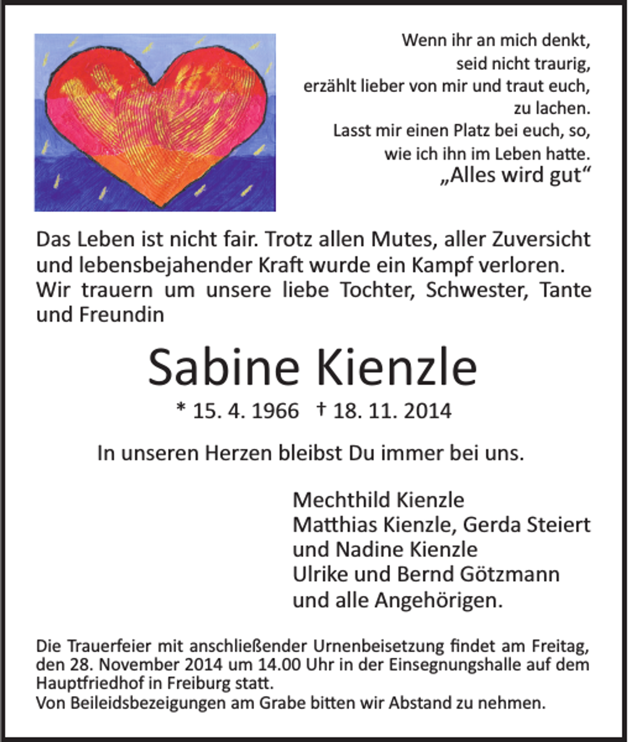 <p>Wenn ihr an mich denkt,<br />seid nicht traurig,<br />erzählt lieber von mir und traut euch,<br />zu lachen.<br />Lasst mir einen Platz bei euch, so,<br />wie ich ihn im Leben ha�e.</p><p>„Alles wird gut“<br />Das Leben ist nicht fair. Trotz allen Mutes, aller Zuversicht<br />und lebensbejahender Kra� wurde ein Kampf verloren.<br />Wir trauern um unsere liebe Tochter, Schwester, Tante<br />und Freundin</p><p>Sabine Kienzle<br />* 15. 4. 1966 † 18. 11. 2014<br />In unseren Herzen bleibst Du immer bei uns.<br />Mechthild Kienzle<br />Ma�hias Kienzle, Gerda Steiert<br />und Nadine Kienzle<br />Ulrike und Bernd Götzmann<br />und alle Angehörigen.<br />Die Trauerfeier mit anschließender Urnenbeisetzung ﬁndet am Freitag,<br />den 28. November 2014 um 14.00 Uhr in der Einsegnungshalle auf dem<br />Haup�riedhof in Freiburg sta�.<br />Von Beileidsbezeigungen am Grabe bi�en wir Abstand zu nehmen.</p>
