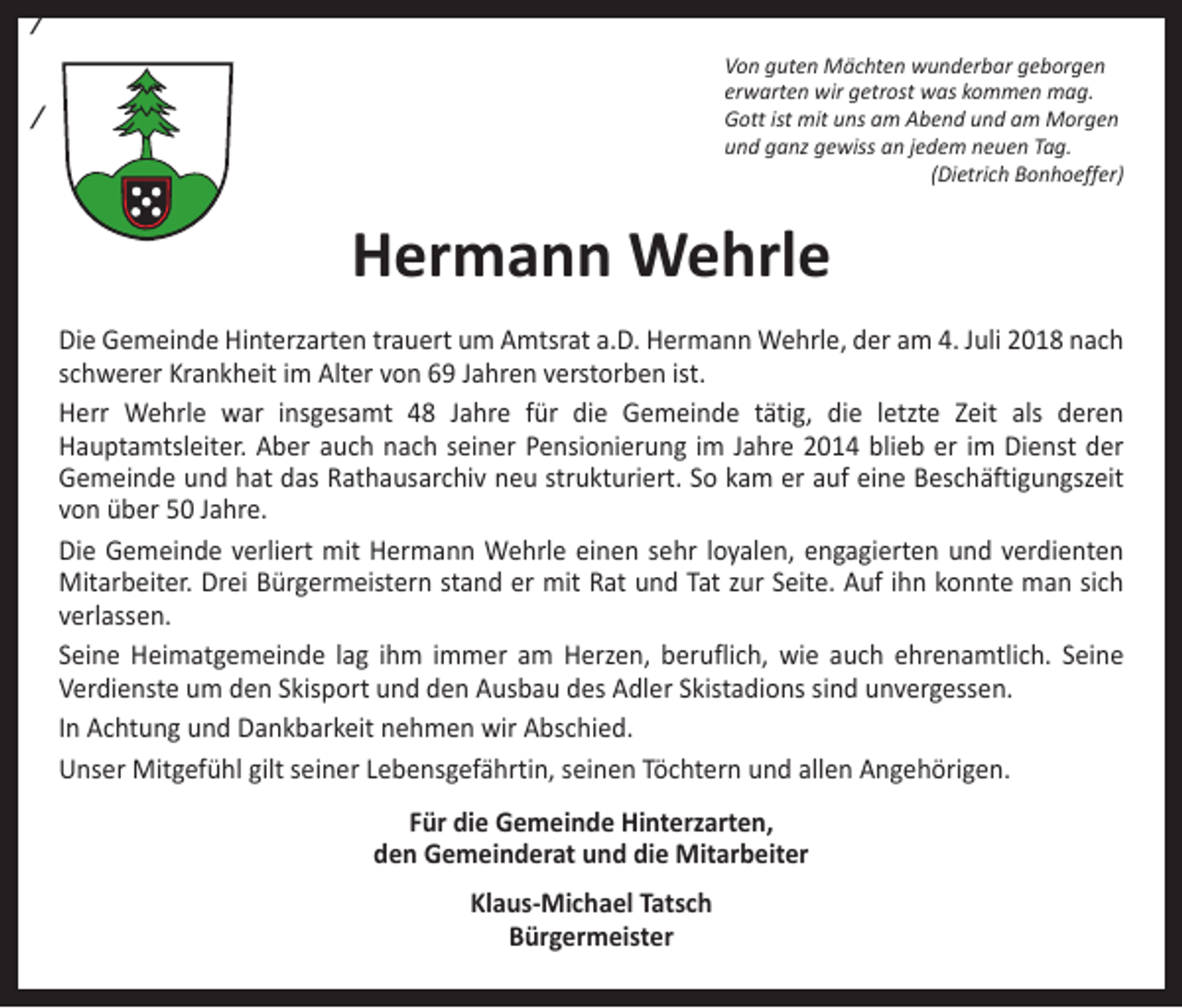<p>/<br />Von guten Mächten wunderbar geborgen<br />erwarten wir getrost was kommen mag.<br />Gott ist mit uns am Abend und am Morgen<br />und ganz gewiss an jedem neuen Tag.<br />(Dietrich Bonhoeffer)</p><p>/</p><p>Hermann Wehrle<br />Die Gemeinde Hinterzarten trauert um Amtsrat a.D. Hermann Wehrle, der am 4. Juli 2018 nach<br />schwerer Krankheit im Alter von 69 Jahren verstorben ist.<br />Herr Wehrle war insgesamt 48 Jahre für die Gemeinde tätig, die letzte Zeit als deren<br />­Hauptamtsleiter. Aber auch nach seiner Pensionierung im Jahre 2014 blieb er im Dienst der<br />­Gemeinde und hat das Rathausarchiv neu strukturiert. So kam er auf eine Beschäftigungszeit<br />von über 50 Jahre.<br />Die Gemeinde verliert mit Hermann Wehrle einen sehr loyalen, engagierten und verdienten<br />Mitarbeiter. Drei Bürgermeistern stand er mit Rat und Tat zur Seite. Auf ihn konnte man sich<br />verlassen.<br />Seine Heimatgemeinde lag ihm immer am Herzen, beruflich, wie auch ehrenamtlich. Seine<br />­Verdienste um den Skisport und den Ausbau des Adler Skistadions sind unvergessen.<br />In Achtung und Dankbarkeit nehmen wir Abschied.<br />Unser Mitgefühl gilt seiner Lebensgefährtin, seinen Töchtern und allen Angehörigen.<br />Für die Gemeinde Hinterzarten,<br />den Gemeinderat und die Mitarbeiter<br />Klaus-Michael Tatsch<br />Bürgermeister</p>