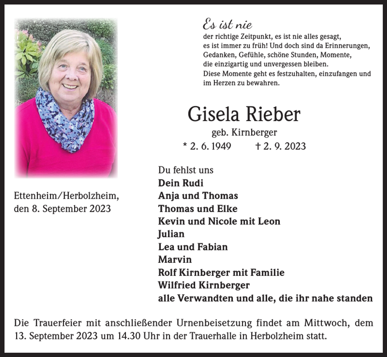 <p>Es ist nie</p><p>der richtige Zeitpunkt, es ist nie alles gesagt,<br />es ist immer zu früh! Und doch sind da Erinnerungen,<br />Gedanken, Gefühle, schöne Stunden, Momente,<br />die einzigartig und unvergessen bleiben.<br />Diese Momente geht es festzuhalten, einzufangen und<br />im Herzen zu bewahren.</p><p>Gisela Rieber</p><p>geb. Kirnberger<br />* 2. 6. 1949<br />† 2. 9. 2023</p><p>Du fehlst uns</p><p>Dein Rudi<br />Ettenheim/Herbolzheim,<br />Anja und Thomas<br />den 8. September 2023 Thomas und Elke<br />Kevin und Nicole mit Leon<br />Julian<br />Lea und Fabian<br />Marvin<br />Rolf Kirnberger mit Familie<br />Wilfried Kirnberger<br />alle Verwandten und alle, die ihr nahe standen<br />Die Trauerfeier mit anschließender Urnenbeisetzung findet am Mittwoch, dem<br />13. September 2023 um 14.30 Uhr in der Trauerhalle in Herbolzheim statt.</p>