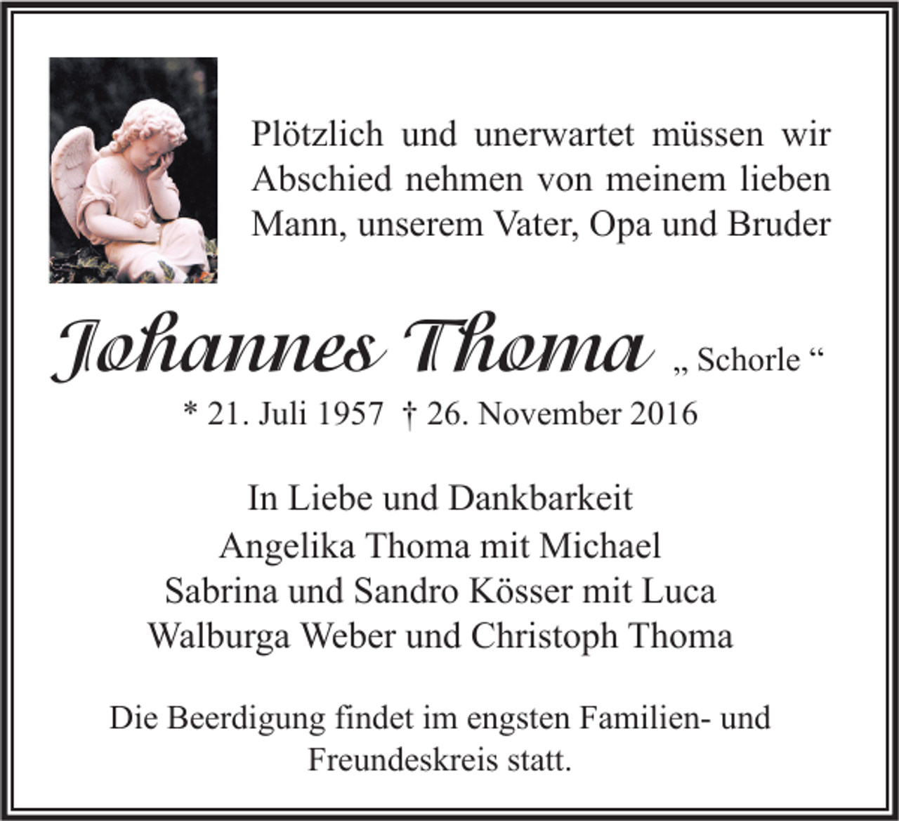 <p>Plötzlich und unerwartet müssen wir<br />Abschied nehmen von meinem lieben<br />Mann, unserem Vater, Opa und Bruder</p><p>Johannes Thoma</p><p>„ Schorle “</p><p>* 21. Juli 1957 † 26. November 2016</p><p>In Liebe und Dankbarkeit<br />Angelika Thoma mit Michael<br />Sabrina und Sandro Kösser mit Luca<br />Walburga Weber und Christoph Thoma<br />Die Beerdigung findet im engsten Familien- und<br />Freundeskreis statt.</p>