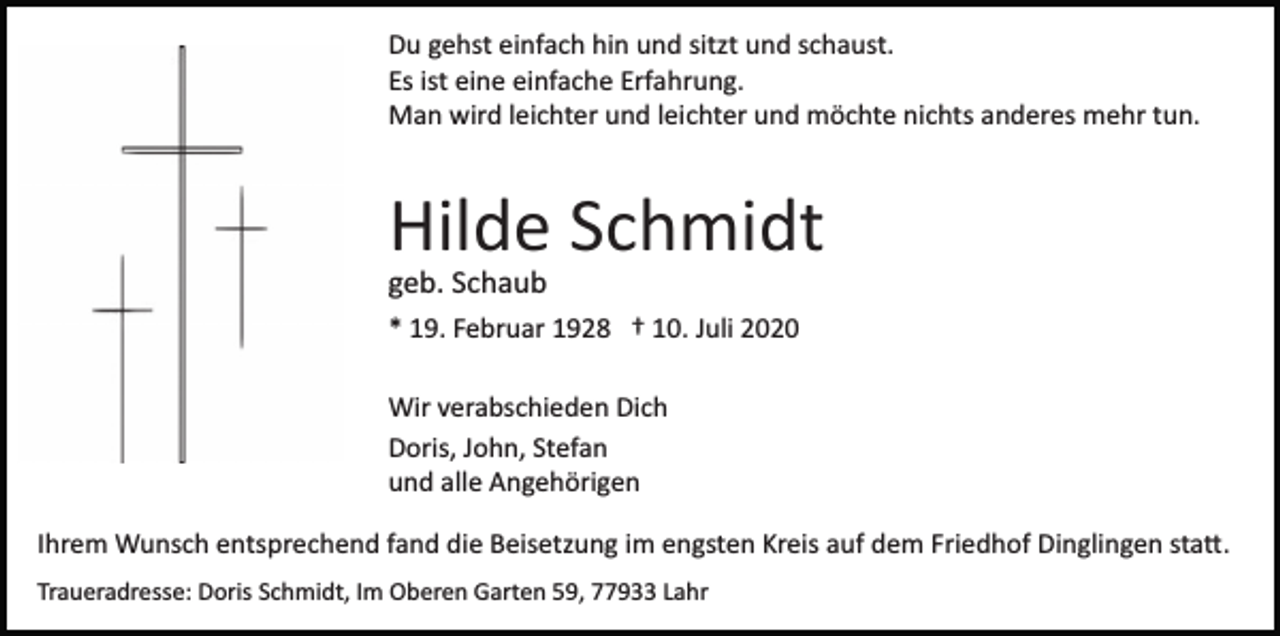 <p>Du gehst einfach hin und sitzt und schaust.<br />Es ist eine einfache Erfahrung.<br />Man wird leichter und leichter und möchte nichts anderes mehr tun.</p><p>Hilde Schmidt<br />geb. Schaub<br />* 19. Februar 1928 † 10. Juli 2020<br />Wir verabschieden Dich<br />Doris, John, Stefan<br />und alle Angehörigen<br />Ihrem Wunsch entsprechend fand die Beisetzung im engsten Kreis auf dem Friedhof Dinglingen sta�.<br />Traueradresse: Doris Schmidt, Im Oberen Garten 59, 77933 Lahr</p>