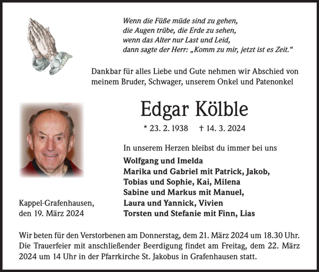 <p>Wenn die Füße müde sind zu gehen,<br />die Augen trübe, die Erde zu sehen,<br />wenn das Alter nur Last und Leid,<br />dann sagte der Herr: „Komm zu mir, jetzt ist es Zeit.“</p><p>Dankbar für alles Liebe und Gute nehmen wir Abschied von<br />meinem Bruder, Schwager, unserem Onkel und Patenonkel</p><p>Edgar Kölble<br />* 23. 2. 1938</p><p>Kappel-Grafenhausen,<br />den 19. März 2024</p><p>† 14. 3. 2024</p><p>In unserem Herzen bleibst du immer bei uns<br />Wolfgang und Imelda<br />Marika und Gabriel mit Patrick, Jakob,<br />Tobias und Sophie, Kai, Milena<br />Sabine und Markus mit Manuel,<br />Laura und Yannick, Vivien<br />Torsten und Stefanie mit Finn, Lias</p><p>Wir beten für den Verstorbenen am Donnerstag, dem 21. März 2024 um 18.30 Uhr.<br />Die Trauerfeier mit anschließender Beerdigung findet am Freitag, dem 22. März<br />2024 um 14 Uhr in der Pfarrkirche St. Jakobus in Grafenhausen statt.</p>