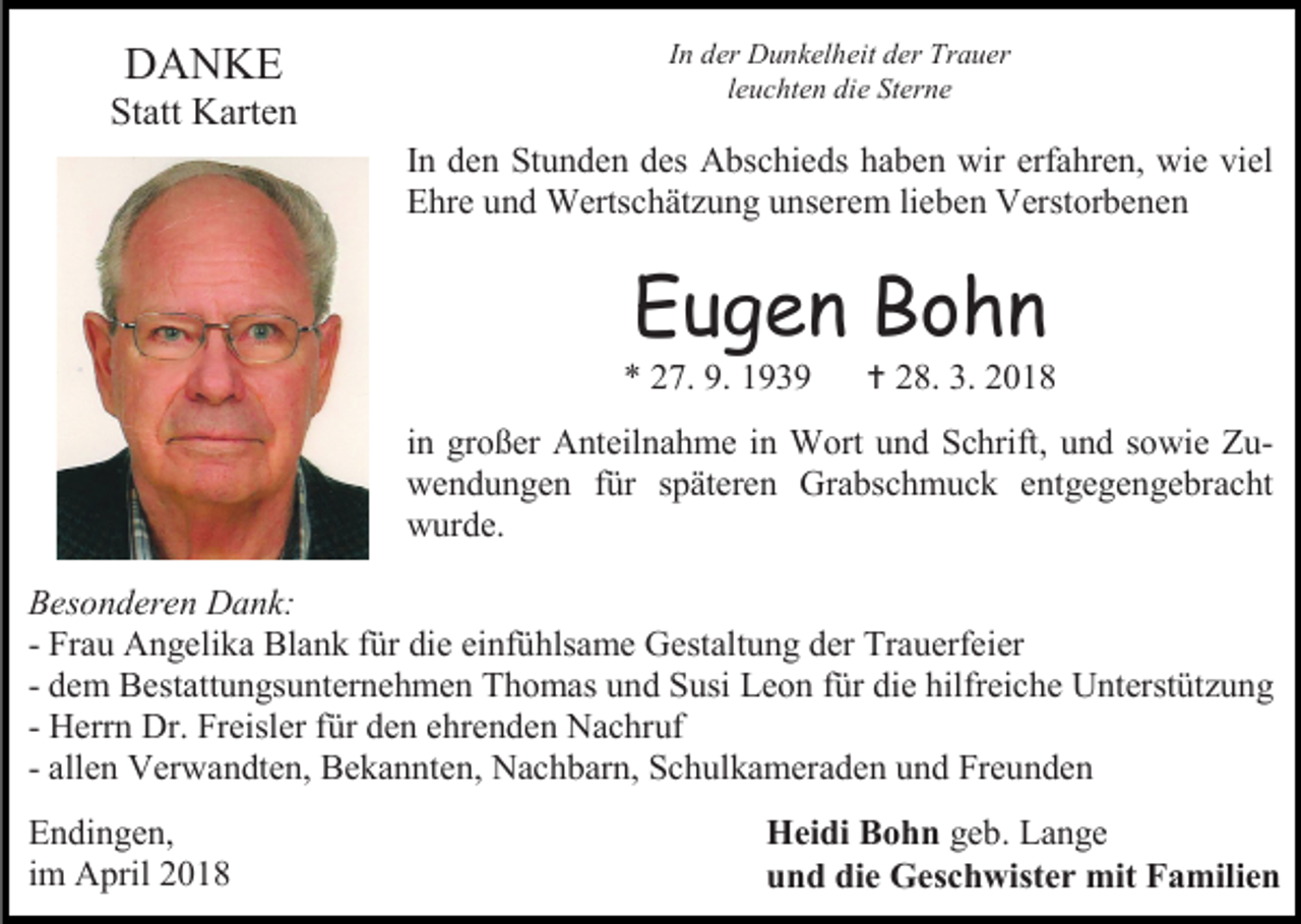 <p>DANKE</p><p>Statt Karten</p><p>In der Dunkelheit der Trauer<br />leuchten die Sterne</p><p>In den Stunden des Abschieds haben wir erfahren, wie viel<br />Ehre und Wertschätzung unserem lieben Verstorbenen</p><p>Eugen Bohn</p><p>* 27. 9. 1939</p><p> 28. 3. 2018</p><p>in großer Anteilnahme in Wort und Schrift, und sowie Zuwendungen für späteren Grabschmuck entgegengebracht<br />wurde.<br />Besonderen Dank:<br />- Frau Angelika Blank für die einfühlsame Gestaltung der Trauerfeier<br />- dem Bestattungsunternehmen Thomas und Susi Leon für die hilfreiche Unterstützung<br />- Herrn Dr. Freisler für den ehrenden Nachruf<br />- allen Verwandten, Bekannten, Nachbarn, Schulkameraden und Freunden<br />Endingen,<br />im April 2018</p><p>Heidi Bohn geb. Lange<br />und die Geschwister mit Familien</p>