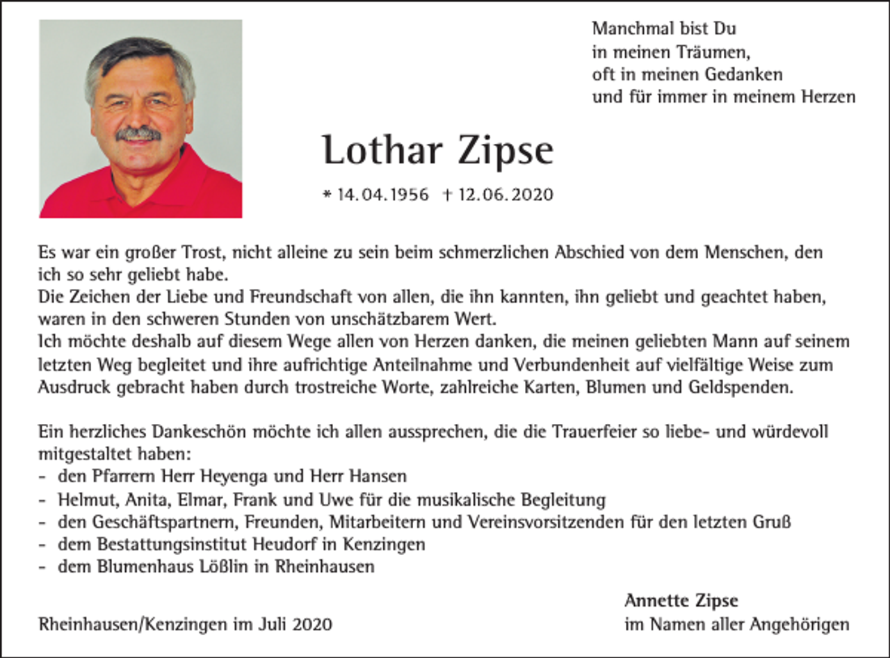 <p>Manchmal bist Du<br />in meinen Träumen,<br />oft in meinen Gedanken<br />und für immer in meinem Herzen</p><p>Lothar Zipse<br />Es war ein großer Trost, nicht alleine zu sein beim schmerzlichen Abschied von dem Menschen, den<br />ich so sehr geliebt habe.<br />Die Zeichen der Liebe und Freundschaft von allen, die ihn kannten, ihn geliebt und geachtet haben,<br />waren in den schweren Stunden von unschätzbarem Wert.<br />Ich möchte deshalb auf diesem Wege allen von Herzen danken, die meinen geliebten Mann auf seinem<br />letzten Weg begleitet und ihre aufrichtige Anteilnahme und Verbundenheit auf vielfältige Weise zum<br />Ausdruck gebracht haben durch trostreiche Worte, zahlreiche Karten, Blumen und Geldspenden.<br />Ein herzliches Dankeschön möchte ich allen aussprechen, die die Trauerfeier so liebe- und würdevoll<br />mitgestaltet haben:<br />- den Pfarrern Herr Heyenga und Herr Hansen<br />- Helmut, Anita, Elmar, Frank und Uwe für die musikalische Begleitung<br />- den Geschäftspartnern, Freunden, Mitarbeitern und Vereinsvorsitzenden für den letzten Gruß<br />- dem Bestattungsinstitut Heudorf in Kenzingen<br />- dem Blumenhaus Lößlin in Rheinhausen<br />Rheinhausen/Kenzingen im Juli 2020</p><p>Annette Zipse<br />im Namen aller Angehörigen</p>
