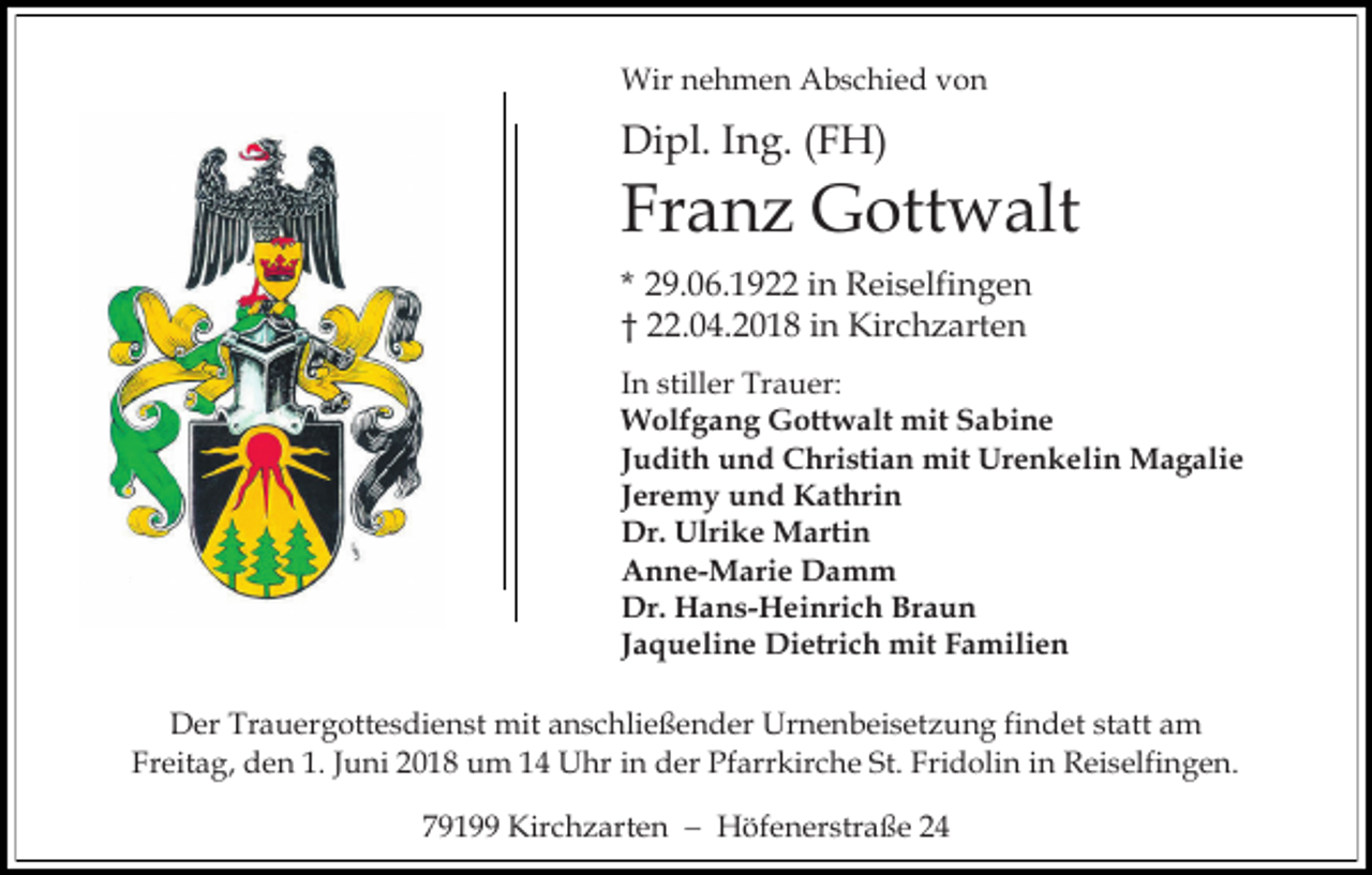 <p>Wir nehmen Abschied von</p><p>Dipl. Ing. (FH)</p><p>Franz Gottwalt<br />* 29.06.1922 in Reiselfingen<br />† 22.04.2018 in Kirchzarten<br />In stiller Trauer:<br />Wolfgang Gottwalt mit Sabine<br />Judith und Christian mit Urenkelin Magalie<br />Jeremy und Kathrin<br />Dr. Ulrike Martin<br />Anne-Marie Damm<br />Dr. Hans-Heinrich Braun<br />Jaqueline Dietrich mit Familien<br />Der Trauergottesdienst mit anschließender Urnenbeisetzung findet statt am<br />Freitag, den 1. Juni 2018 um 14 Uhr in der Pfarrkirche St. Fridolin in Reiselfingen.<br />79199 Kirchzarten − Höfenerstraße 24</p>