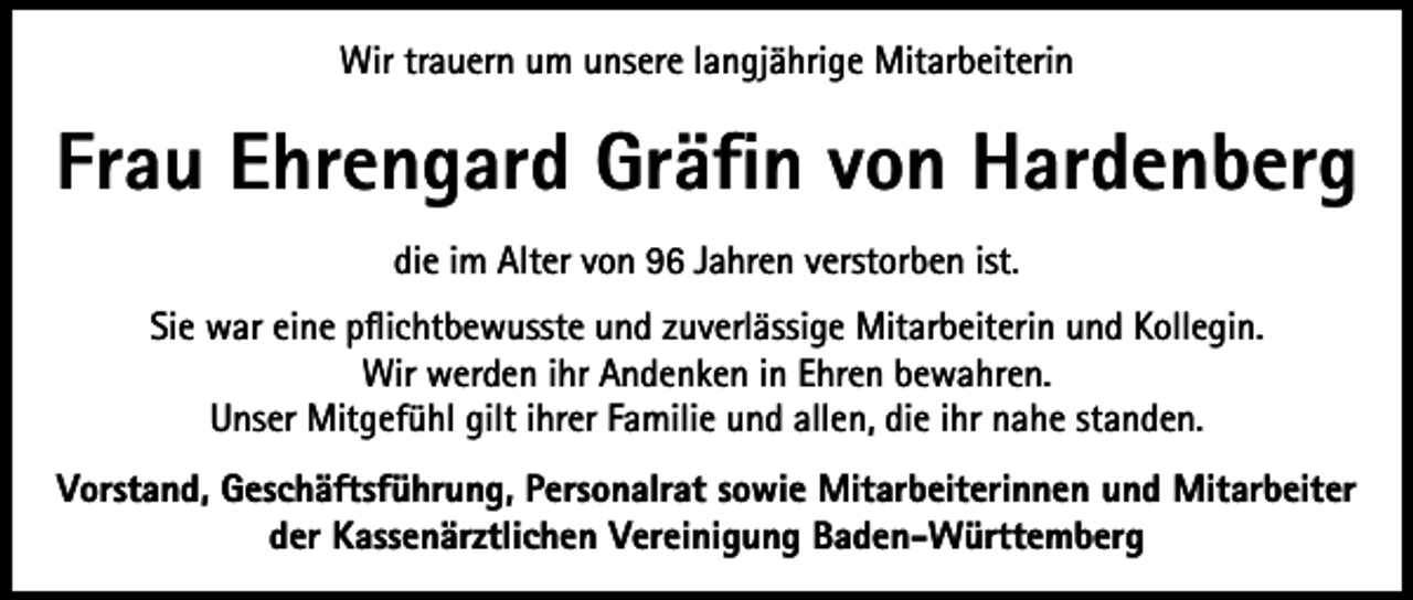 <p>Wir trauern um unsere langjährige Mitarbeiterin</p><p>Frau Ehrengard Gräfin von Hardenberg<br />die im Alter von 96 Jahren verstorben ist.<br />Sie war eine pflichtbewusste und zuverlässige Mitarbeiterin und Kollegin.<br />Wir werden ihr Andenken in Ehren bewahren.<br />Unser Mitgefühl gilt ihrer Familie und allen, die ihr nahe standen.<br />Vorstand, Geschäftsführung, Personalrat sowie Mitarbeiterinnen und Mitarbeiter<br />der Kassenärztlichen Vereinigung Baden-Württemberg</p>