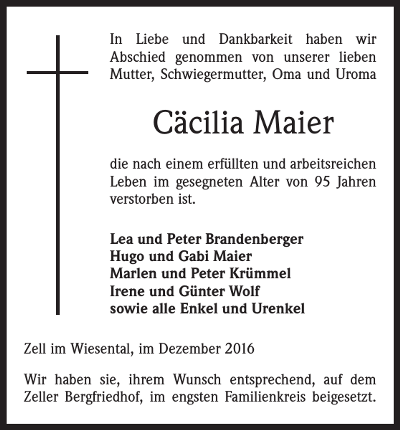 <p>In Liebe und Dankbarkeit haben wir<br />Abschied genommen von unserer lieben<br />Mutter, Schwiegermutter, Oma und Uroma</p><p>Cäcilia Maier<br />die nach einem erfüllten und arbeitsreichen<br />Leben im gesegneten Alter von 95 Jahren<br />verstorben ist.<br />Lea und Peter Brandenberger<br />Hugo und Gabi Maier<br />Marlen und Peter Krümmel<br />Irene und Günter Wolf<br />sowie alle Enkel und Urenkel<br />Zell im Wiesental, im Dezember 2016<br />Wir haben sie, ihrem Wunsch entsprechend, auf dem<br />­Zeller Bergfriedhof, im engsten Familienkreis beigesetzt.</p>