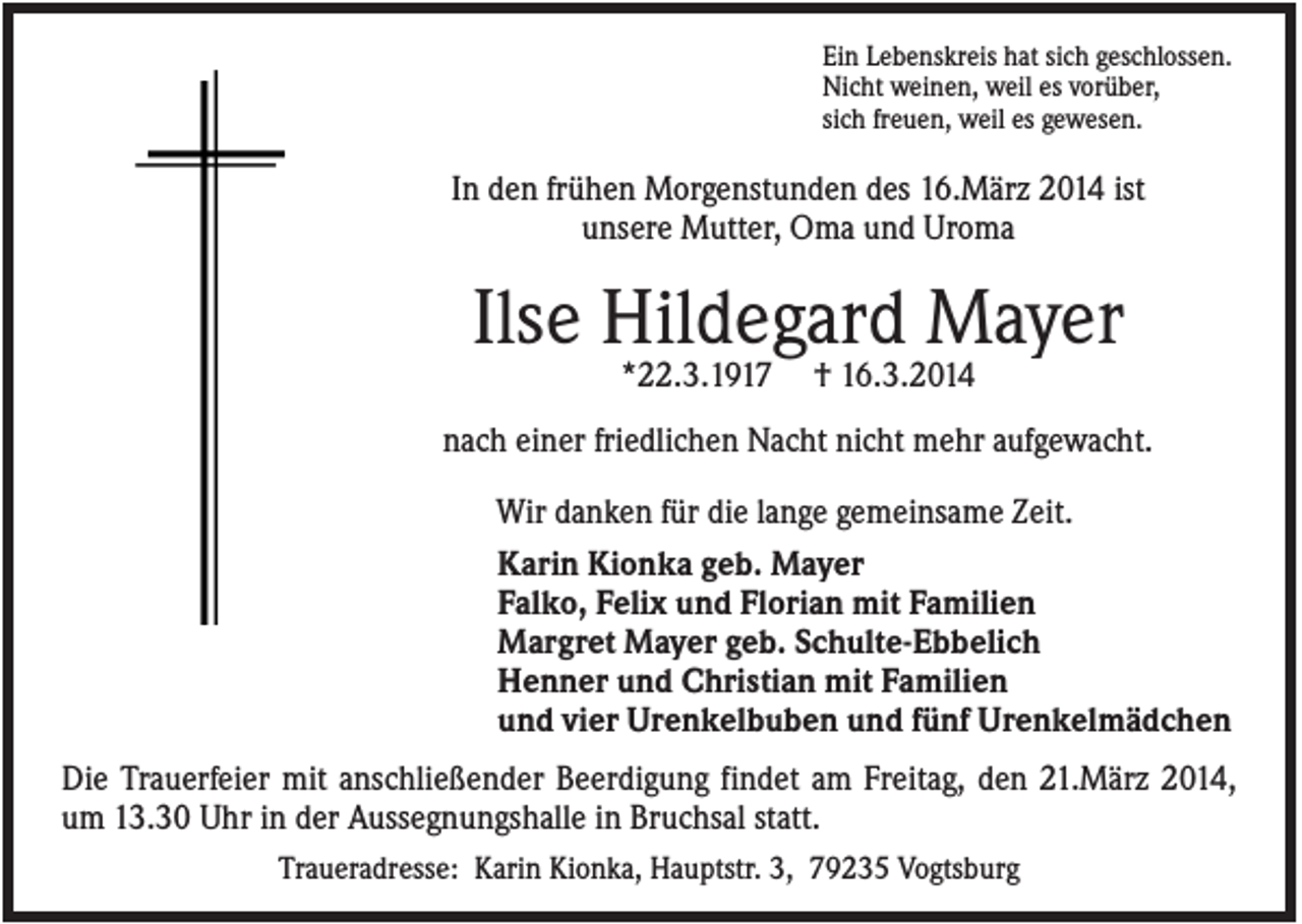 <p>Ein Lebenskreis hat sich geschlossen.<br />Nicht weinen, weil es vorüber,<br />sich freuen, weil es gewesen.</p><p>In den frühen Morgenstunden des 16.März 2014 ist<br />unsere Mutter, Oma und Uroma</p><p>Ilse Hildegard Mayer<br />*22.3.1917</p><p>† 16.3.2014</p><p>nach einer friedlichen Nacht nicht mehr aufgewacht.<br />Wir danken für die lange gemeinsame Zeit.<br />Karin Kionka geb. Mayer<br />Falko, Felix und Florian mit Familien<br />Margret Mayer geb. Schulte-Ebbelich<br />Henner und Christian mit Familien<br />und vier Urenkelbuben und fünf Urenkelmädchen<br />Die Trauerfeier mit anschließender Beerdigung findet am Freitag, den 21.März 2014,<br />um 13.30 Uhr in der Aussegnungshalle in Bruchsal statt.<br />Traueradresse: Karin Kionka, Hauptstr. 3, 79235 Vogtsburg</p>