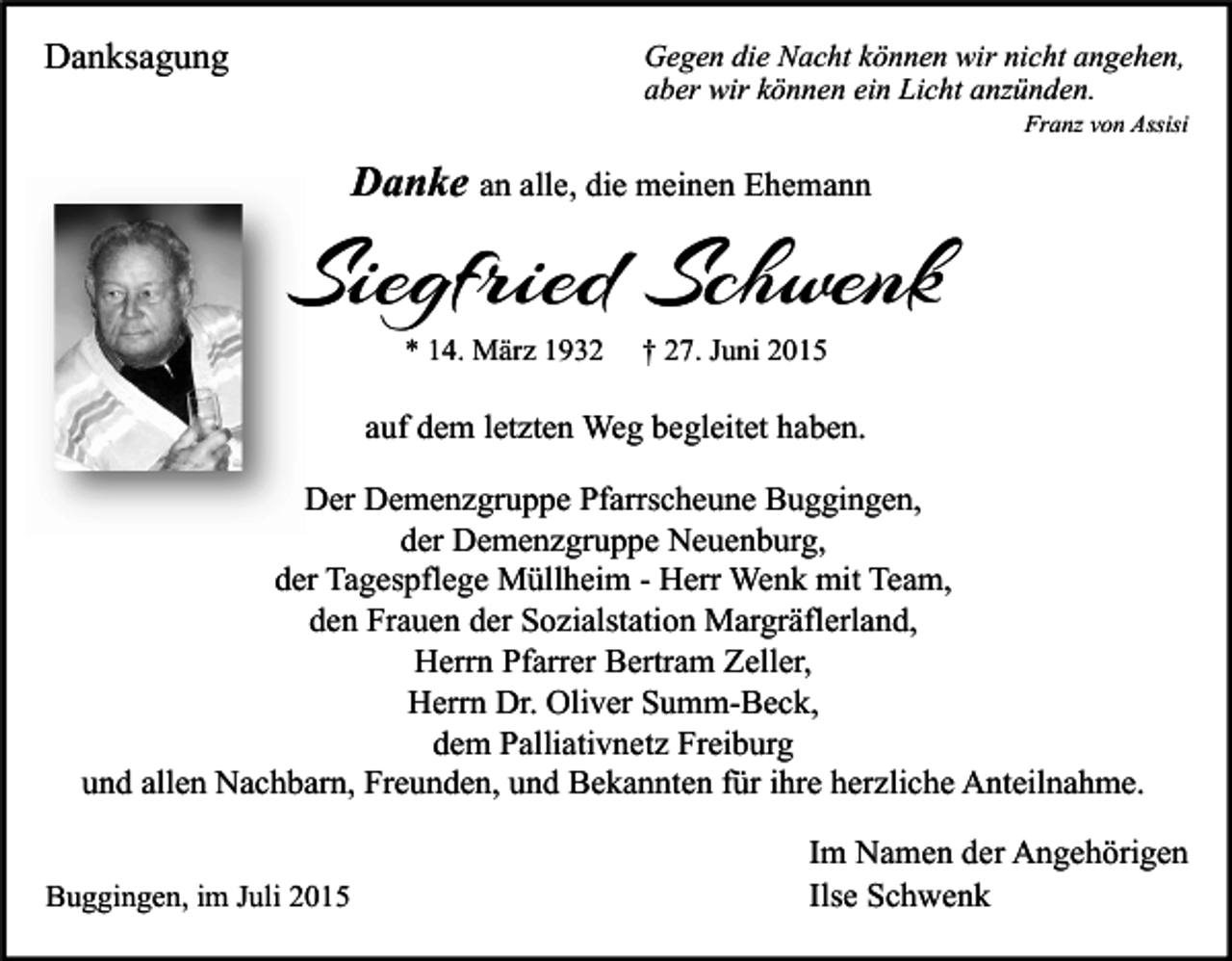 <p>Danksagung</p><p>Gegen die Nacht können wir nicht angehen,<br />aber wir können ein Licht anzünden.</p><p>Franz von Assisi</p><p>Danke an alle, die meinen Ehemann</p><p>Siegfried Schwenk<br />* 14. März 1932</p><p>† 27. Juni 2015</p><p>auf dem letzten Weg begleitet haben.<br />Der Demenzgruppe Pfarrscheune Buggingen,<br />der Demenzgruppe Neuenburg,<br />der Tagespflege Müllheim - Herr Wenk mit Team,<br />den Frauen der Sozialstation Margräflerland,<br />Herrn Pfarrer Bertram Zeller,<br />Herrn Dr. Oliver Summ-Beck,<br />dem Palliativnetz Freiburg<br />und allen Nachbarn, Freunden, und Bekannten für ihre herzliche Anteilnahme.<br />Buggingen, im Juli 2015</p><p>Im Namen der Angehörigen<br />Ilse Schwenk</p>