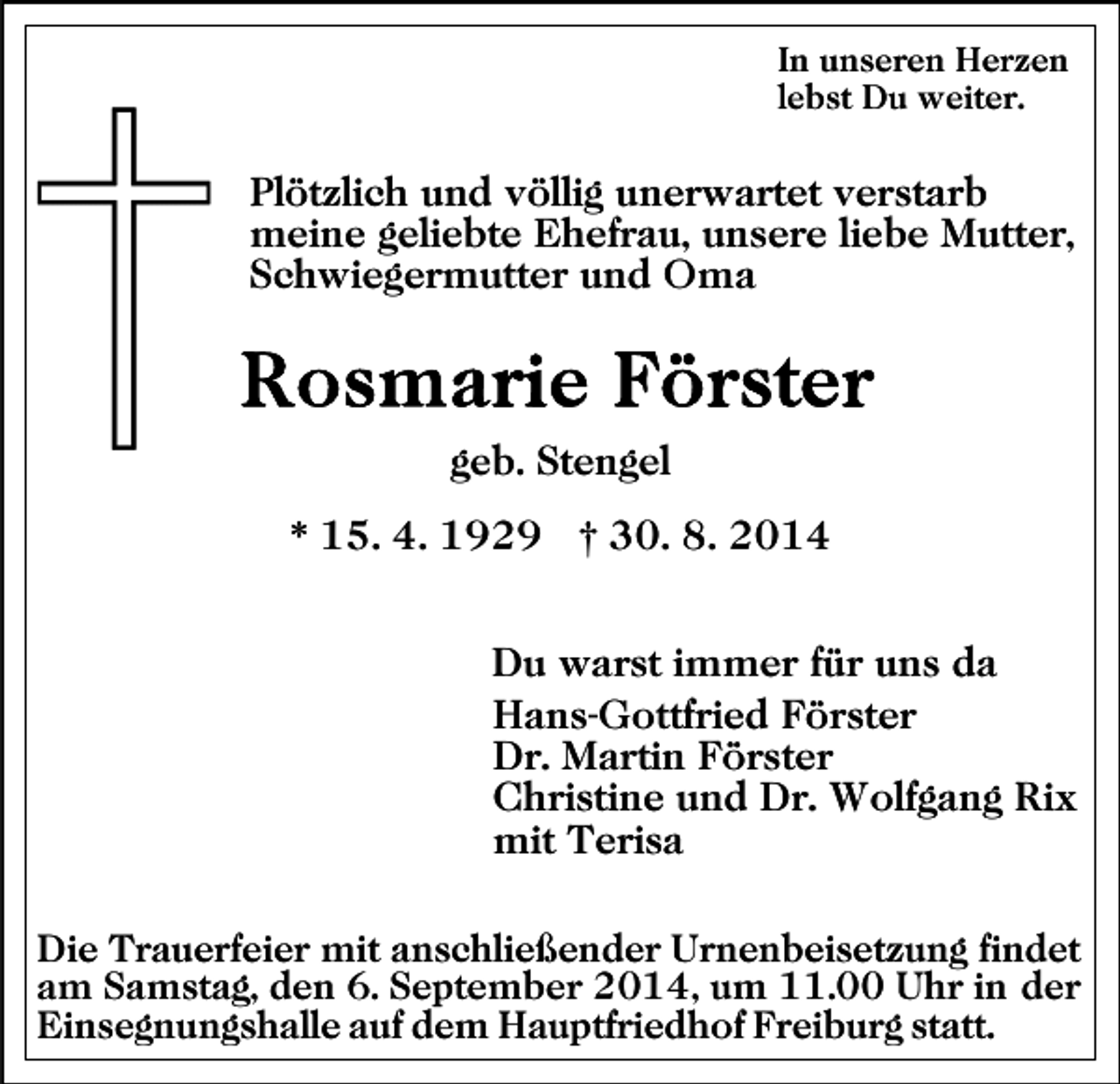 <p>In unseren Herzen<br />lebst Du weiter.</p><p>Plötzlich und völlig unerwartet verstarb<br />meine geliebte Ehefrau, unsere liebe Mutter,<br />Schwiegermutter und Oma</p><p>geb. Stengel<br />* 15. 4. 1929 † 30. 8. 2014<br />Du warst immer für uns da<br />Hans-Gottfried Förster<br />Dr. Martin Förster<br />Christine und Dr. Wolfgang Rix<br />mit Terisa<br />Die Trauerfeier mit anschließender Urnenbeisetzung findet<br />am Samstag, den 6. September 2014, um 11.00 Uhr in der<br />Einsegnungshalle auf dem Hauptfriedhof Freiburg statt.</p>