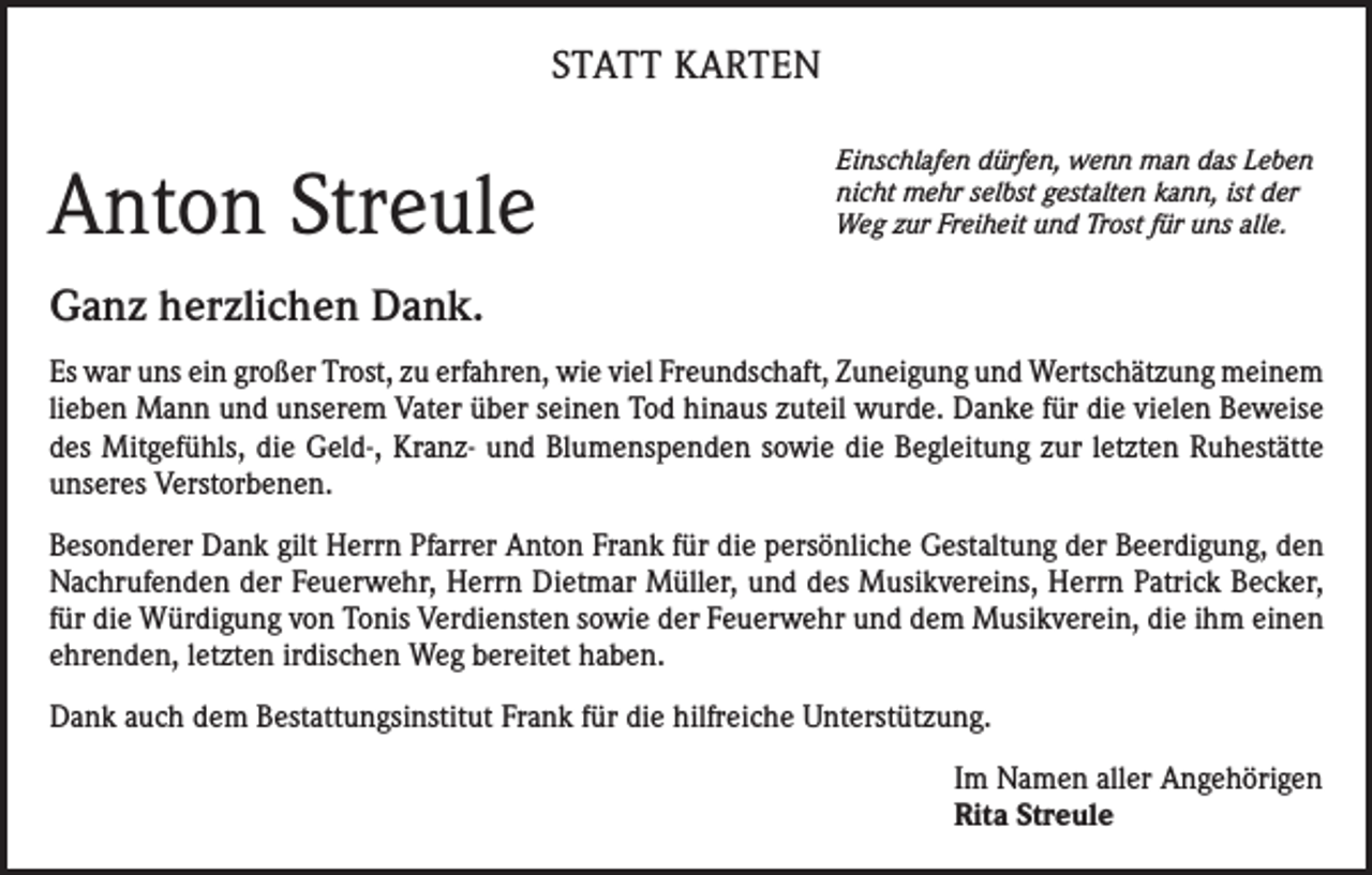 <p>STATT KARTEN</p><p>Anton Streule</p><p>Einschlafen dürfen, wenn man das Leben<br />nicht mehr selbst gestalten kann, ist der<br />Weg zur Freiheit und Trost für uns alle.</p><p>Ganz herzlichen Dank.<br />Es war uns ein großer Trost, zu erfahren, wie viel Freundschaft, Zuneigung und Wertschätzung meinem<br />lieben Mann und unserem Vater über seinen Tod hinaus zuteil wurde. Danke für die vielen Beweise<br />des Mitgefühls, die Geld-, Kranz- und Blumenspenden sowie die Begleitung zur letzten Ruhestätte<br />unseres Verstorbenen.<br />Besonderer Dank gilt Herrn Pfarrer Anton Frank für die persönliche Gestaltung der Beerdigung, den<br />Nachrufenden der Feuerwehr, Herrn Dietmar Müller, und des Musikvereins, Herrn Patrick Becker,<br />für die Würdigung von Tonis Verdiensten sowie der Feuerwehr und dem Musikverein, die ihm einen<br />ehrenden, letzten irdischen Weg bereitet haben.<br />Dank auch dem Bestattungsinstitut Frank für die hilfreiche Unterstützung.<br />Im Namen aller Angehörigen<br />Rita Streule</p>
