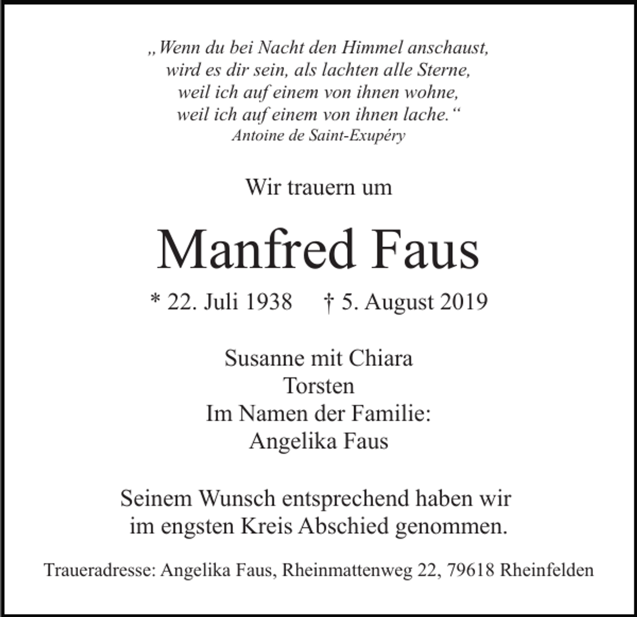 <p>„Wenn du bei Nacht den Himmel anschaust,<br />wird es dir sein, als lachten alle Sterne,<br />weil ich auf einem von ihnen wohne,<br />weil ich auf einem von ihnen lache.“<br />Antoine de Saint-Exupéry</p><p>Wir trauern um</p><p>Manfred Faus<br />* 22. Juli 1938</p><p>† 5. August 2019</p><p>Susanne mit Chiara<br />Torsten<br />Im Namen der Familie:<br />Angelika Faus<br />Seinem Wunsch entsprechend haben wir<br />im engsten Kreis Abschied genommen.<br />Traueradresse: Angelika Faus, Rheinmattenweg 22, 79618 Rheinfelden</p>
