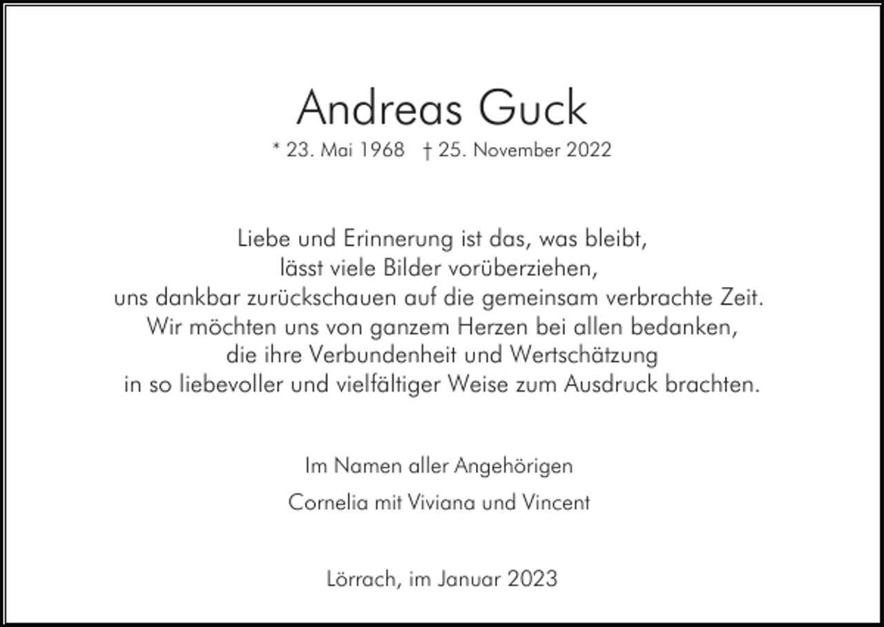 <p>Andreas Guck<br />* 23. Mai 1968 † 25. November 2022</p><p>Liebe und Erinnerung ist das, was bleibt,<br />lässt viele Bilder vorüberziehen,<br />uns dankbar zurückschauen auf die gemeinsam verbrachte Zeit.<br />Wir möchten uns von ganzem Herzen bei allen bedanken,<br />die ihre Verbundenheit und Wertschätzung<br />in so liebevoller und vielfältiger Weise zum Ausdruck brachten.<br />Im Namen aller Angehörigen<br />Cornelia mit Viviana und Vincent<br />Lörrach, im Januar 2023</p>
