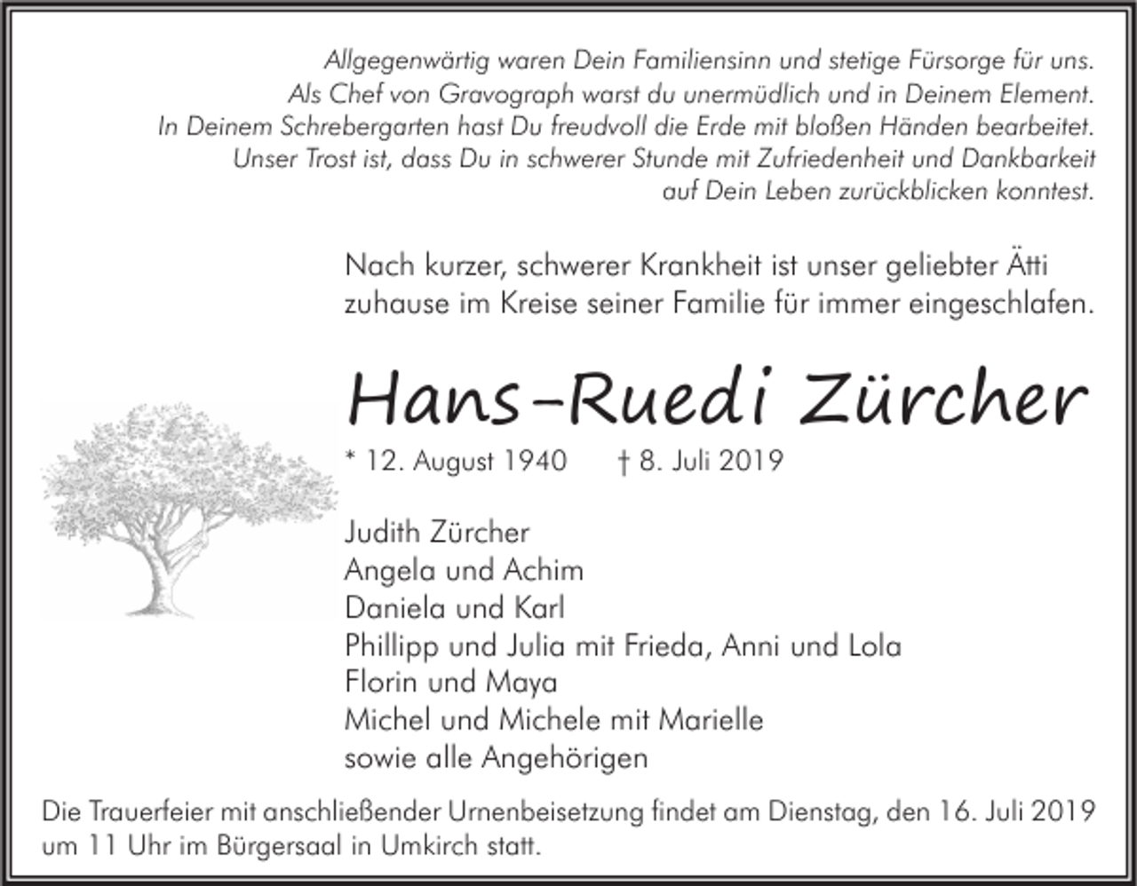 <p>Allgegenwärtig waren Dein Familiensinn und stetige Fürsorge für uns.<br />Als Chef von Gravograph warst du unermüdlich und in Deinem Element.<br />In Deinem Schrebergarten hast Du freudvoll die Erde mit bloßen Händen bearbeitet.<br />Unser Trost ist, dass Du in schwerer Stunde mit Zufriedenheit und Dankbarkeit<br />auf Dein Leben zurückblicken konntest.</p><p>Nach kurzer, schwerer Krankheit ist unser geliebter Ätti<br />zuhause im Kreise seiner Familie für immer eingeschlafen.</p><p>Hans-Ruedi Zürcher<br />* 12. August 1940</p><p>† 8. Juli 2019</p><p>Judith Zürcher<br />Angela und Achim<br />Daniela und Karl<br />Phillipp und Julia mit Frieda, Anni und Lola<br />Florin und Maya<br />Michel und Michele mit Marielle<br />sowie alle Angehörigen<br />Die Trauerfeier mit anschließender Urnenbeisetzung findet am Dienstag, den 16. Juli 2019<br />um 11 Uhr im Bürgersaal in Umkirch statt.</p>