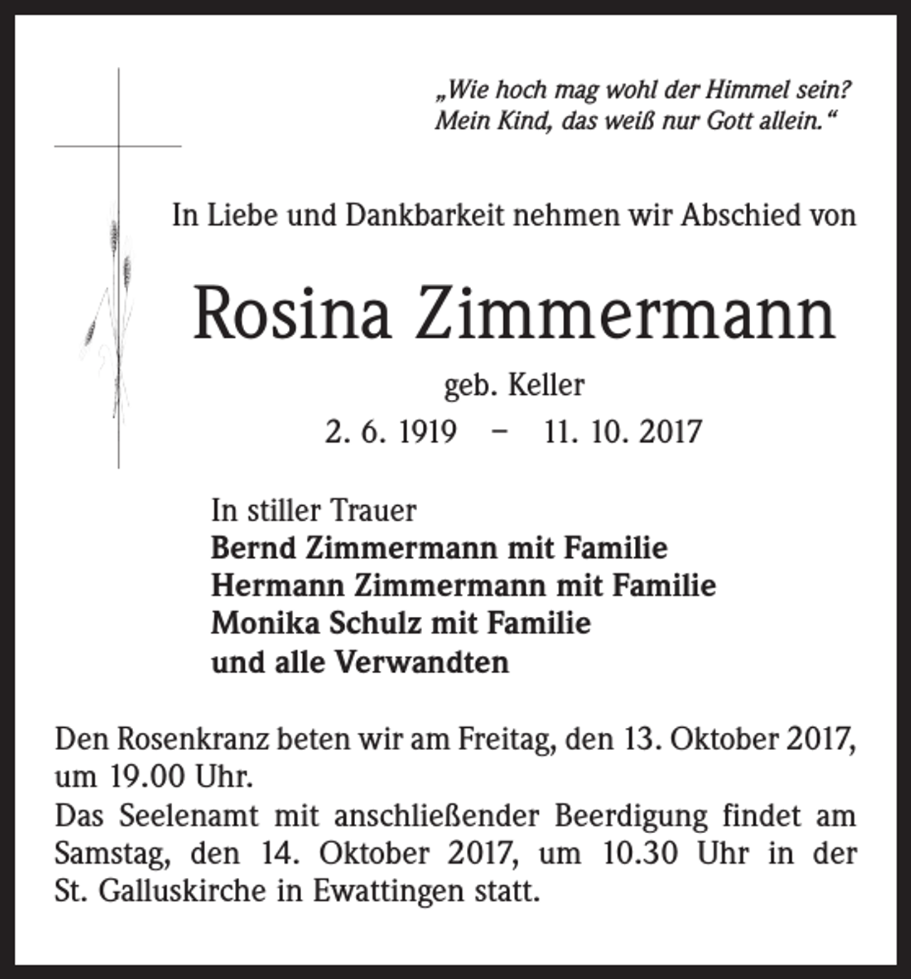 <p>„Wie hoch mag wohl der Himmel sein?<br />Mein Kind, das weiß nur Gott allein.“</p><p>In Liebe und Dankbarkeit nehmen wir Abschied von</p><p>Rosina Zimmermann<br />geb. Keller<br />2. 6. 1919 – 11. 10. 2017<br />In stiller Trauer<br />Bernd Zimmermann mit Familie<br />Hermann Zimmermann mit Familie<br />Monika Schulz mit Familie<br />und alle Verwandten<br />Den Rosenkranz beten wir am Freitag, den 13. Oktober 2017,<br />um 19.00 Uhr.<br />Das Seelenamt mit anschließender Beerdigung findet am<br />Samstag, den 14. Oktober 2017, um 10.30 Uhr in der<br />St. Galluskirche in Ewattingen statt.</p>