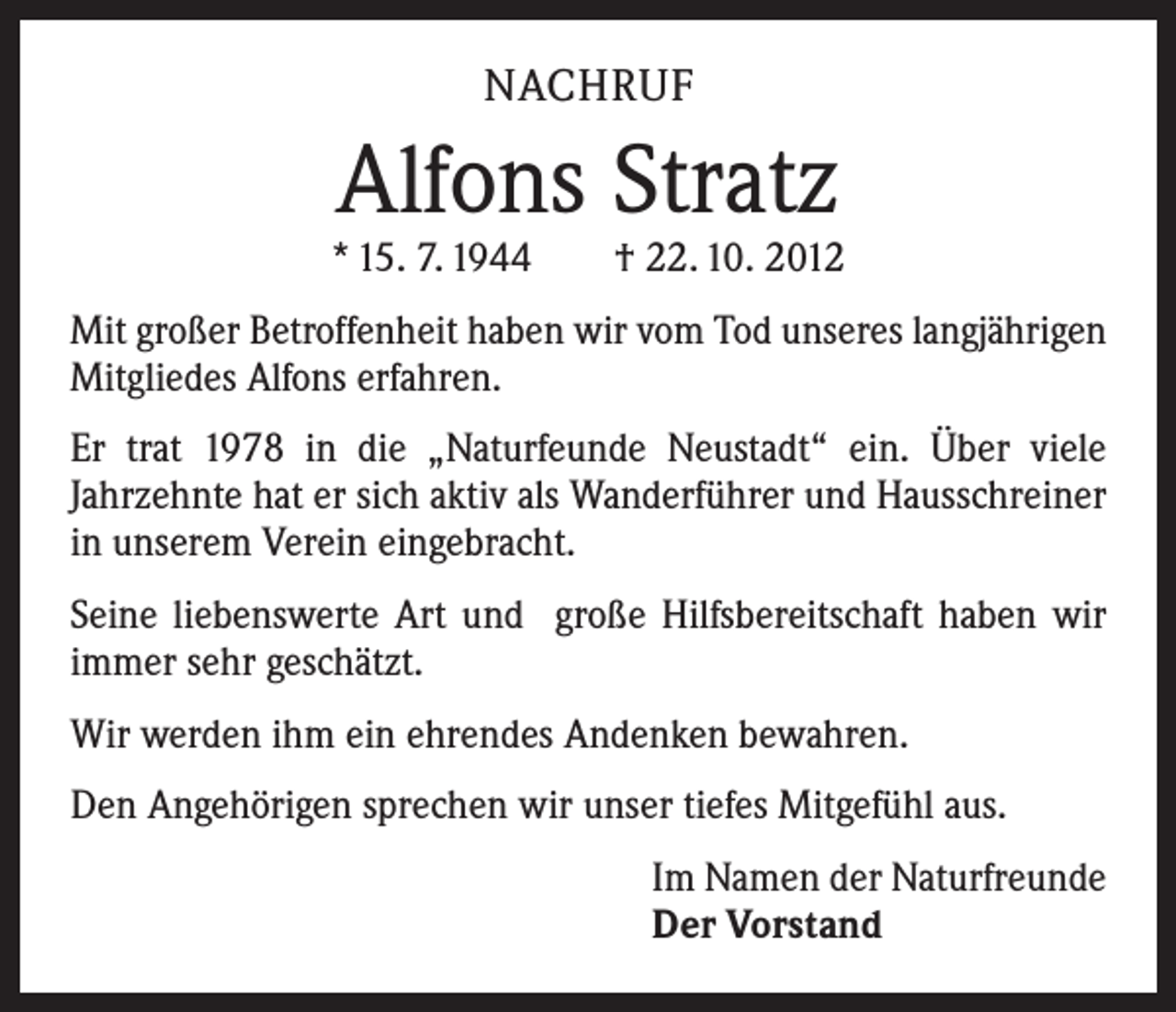 <p>NACHRUF</p><p>Alfons Stratz</p><p>* 15. 7. 1944 † 22. 10. 2012<br />Mit großer Betroffenheit haben wir vom Tod unseres langjährigen<br />Mitgliedes Alfons erfahren.<br />Er trat 1978 in die „Naturfeunde Neustadt“ ein. Über viele<br />­Jahrzehnte hat er sich aktiv als Wanderführer und Hausschreiner<br />in unserem Verein eingebracht.<br />Seine liebenswerte Art und große Hilfsbereitschaft haben wir<br />immer sehr geschätzt.<br />Wir werden ihm ein ehrendes Andenken bewahren.<br />Den Angehörigen sprechen wir unser tiefes Mitgefühl aus.<br />Im Namen der Naturfreunde<br />Der Vorstand</p>