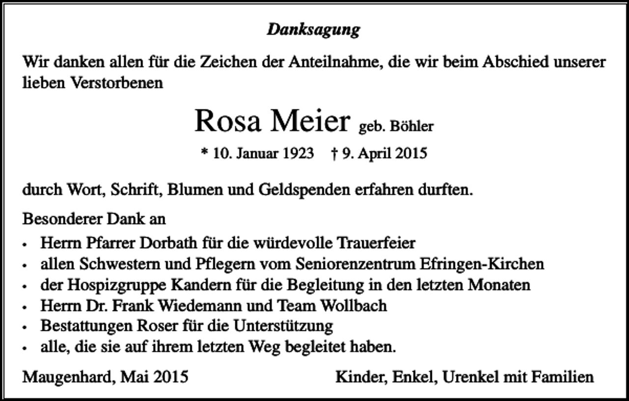 <p>Danksagung<br />Wir danken allen für die Zeichen der Anteilnahme, die wir beim Abschied unserer<br />lieben Verstorbenen</p><p>Rosa Meier geb. Böhler<br />* 10. Januar 1923</p><p>† 9. April 2015</p><p>durch Wort, Schrift, Blumen und Geldspenden erfahren durften.<br />Besonderer Dank an<br />• Herrn Pfarrer Dorbath für die würdevolle Trauerfeier<br />• allen Schwestern und Pflegern vom Seniorenzentrum Efringen-Kirchen<br />• der Hospizgruppe Kandern für die Begleitung in den letzten Monaten<br />• Herrn Dr. Frank Wiedemann und Team Wollbach<br />• Bestattungen Roser für die Unterstützung<br />• alle, die sie auf ihrem letzten Weg begleitet haben.<br />Maugenhard, Mai 2015</p><p>Kinder, Enkel, Urenkel mit Familien</p>
