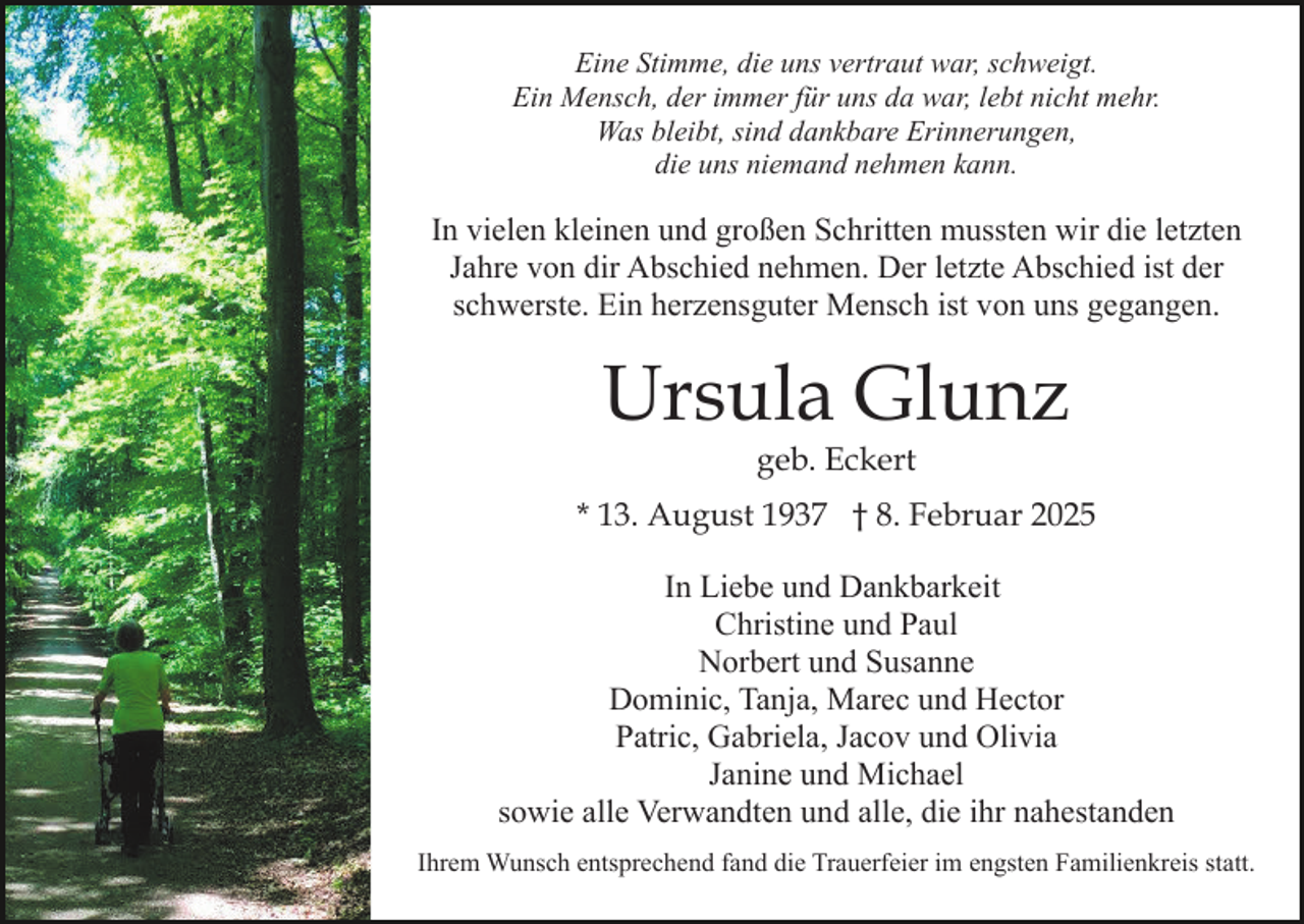 <p>Eine Stimme, die uns vertraut war, schweigt.<br />Ein Mensch, der immer für uns da war, lebt nicht mehr.<br />Was bleibt, sind dankbare Erinnerungen,<br />die uns niemand nehmen kann.</p><p>In vielen kleinen und großen Schritten mussten wir die letzten<br />Jahre von dir Abschied nehmen. Der letzte Abschied ist der<br />schwerste. Ein herzensguter Mensch ist von uns gegangen.</p><p>Ursula Glunz<br />geb. Eckert</p><p>* 13. August 1937 † 8. Februar 2025<br />In Liebe und Dankbarkeit<br />Christine und Paul<br />Norbert und Susanne<br />Dominic, Tanja, Marec und Hector<br />Patric, Gabriela, Jacov und Olivia<br />Janine und Michael<br />sowie alle Verwandten und alle, die ihr nahestanden<br />Ihrem Wunsch entsprechend fand die Trauerfeier im engsten Familienkreis statt.</p>