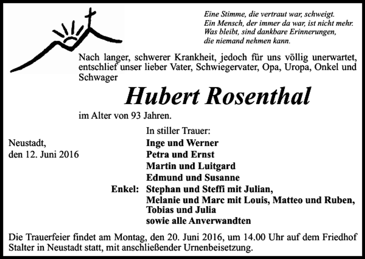 <p>Eine Stimme, die vertraut war, schweigt.<br />Ein Mensch, der immer da war, ist nicht mehr.<br />Was bleibt, sind dankbare Erinnerungen,<br />die niemand nehmen kann.</p><p>Nach langer, schwerer Krankheit, jedoch für uns völlig unerwartet,<br />entschlief unser lieber Vater, Schwiegervater, Opa, Uropa, Onkel und<br />Schwager</p><p>Hubert Rosenthal<br />im Alter von 93 Jahren.<br />In stiller Trauer:<br />Neustadt,<br />Inge und Werner<br />den 12. Juni 2016<br />Petra und Ernst<br />Martin und Luitgard<br />Edmund und Susanne<br />Enkel: Stephan und Steffi mit Julian,<br />Melanie und Marc mit Louis, Matteo und Ruben,<br />Tobias und Julia<br />sowie alle Anverwandten<br />Die Trauerfeier findet am Montag, den 20. Juni 2016, um 14.00 Uhr auf dem Friedhof<br />Stalter in Neustadt statt, mit anschließender Urnenbeisetzung.</p>