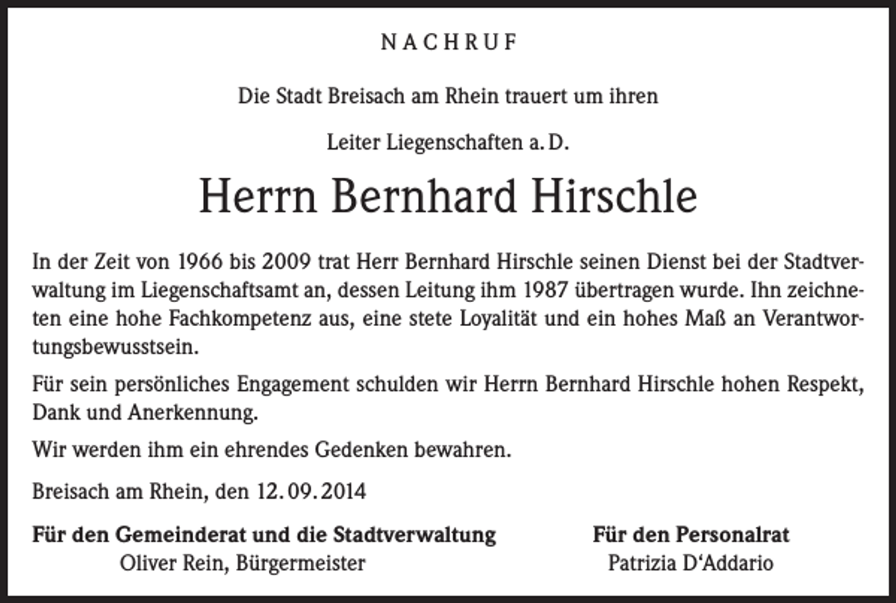 <p>­N A C H R U F<br />Die Stadt Breisach am Rhein trauert um ihren<br />Leiter Liegenschaften a. D.</p><p>Herrn Bernhard Hirschle<br />In der Zeit von 1966 bis 2009 trat Herr Bernhard Hirschle seinen Dienst bei der Stadtverwaltung im Liegenschaftsamt an, dessen Leitung ihm 1987 übertragen wurde. Ihn zeichneten eine hohe Fachkompetenz aus, eine stete Loyalität und ein hohes Maß an Verantwortungsbewusstsein.<br />Für sein persönliches Engagement schulden wir Herrn Bernhard Hirschle hohen Respekt,<br />Dank und Anerkennung.<br />Wir werden ihm ein ehrendes Gedenken bewahren.<br />Breisach am Rhein, den 12. 09. 2014<br />ür den Gemeinderat und die Stadtverwaltung<br />F</p><p>Oliver Rein, Bürgermeister</p><p>Für den Personalrat<br />Patrizia D‘Addario</p>