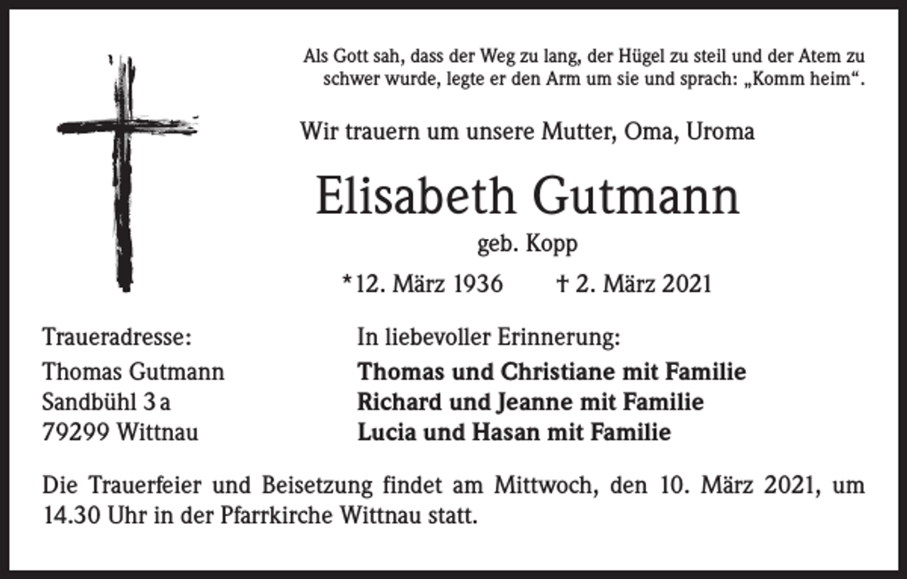<p>Als Gott sah, dass der Weg zu lang, der Hügel zu steil und der Atem zu<br />schwer wurde, legte er den Arm um sie und sprach: „Komm heim“.</p><p>Wir trauern um unsere Mutter, Oma, Uroma</p><p>Elisabeth Gutmann<br />geb. Kopp<br />*12. März 1936 † 2. März 2021<br />Traueradresse:<br />Thomas Gutmann<br />Sandbühl 3 a<br />79299 Wittnau</p><p>In liebevoller Erinnerung:<br />Thomas und Christiane mit Familie<br />Richard und Jeanne mit Familie<br />Lucia und Hasan mit Familie</p><p>Die Trauerfeier und Beisetzung findet am Mittwoch, den 10. März 2021, um<br />14.30 Uhr in der Pfarrkirche Wittnau statt.</p>