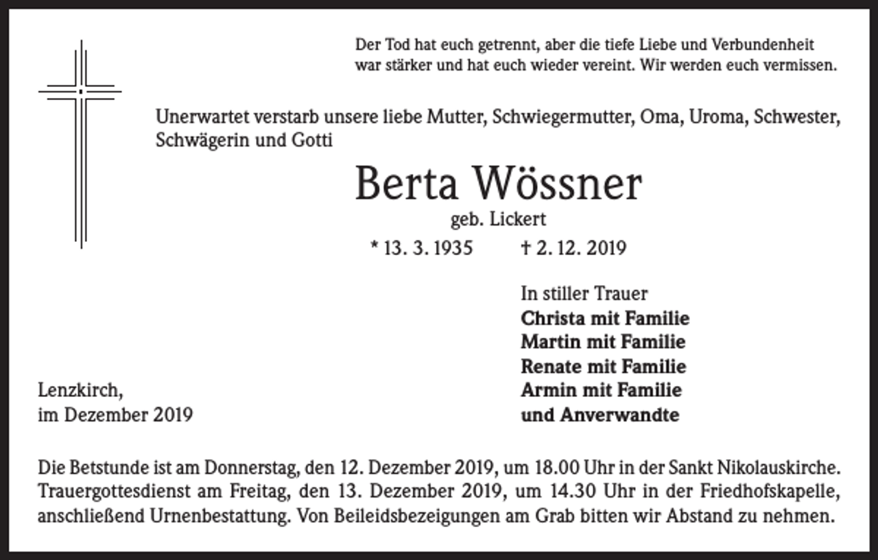 <p>Der Tod hat euch getrennt, aber die tiefe Liebe und Verbundenheit<br />war stärker und hat euch wieder vereint. Wir werden euch vermissen.</p><p>Unerwartet verstarb unsere liebe Mutter, Schwiegermutter, Oma, Uroma, Schwester,<br />Schwägerin und Gotti</p><p>Berta Wössner<br />geb. Lickert<br />* 13. 3. 1935<br />† 2. 12. 2019</p><p>Lenzkirch,<br />im Dezember 2019</p><p>In stiller Trauer<br />Christa mit Familie<br />Martin mit Familie<br />Renate mit Familie<br />Armin mit Familie<br />und Anverwandte</p><p>Die Betstunde ist am Donnerstag, den 12. Dezember 2019, um 18.00 Uhr in der Sankt Nikolauskirche.<br />Trauergottesdienst am Freitag, den 13. Dezember 2019, um 14.30 Uhr in der Friedhofskapelle,<br />anschließend Urnenbestattung. Von Beileidsbezeigungen am Grab bitten wir Abstand zu nehmen.</p>