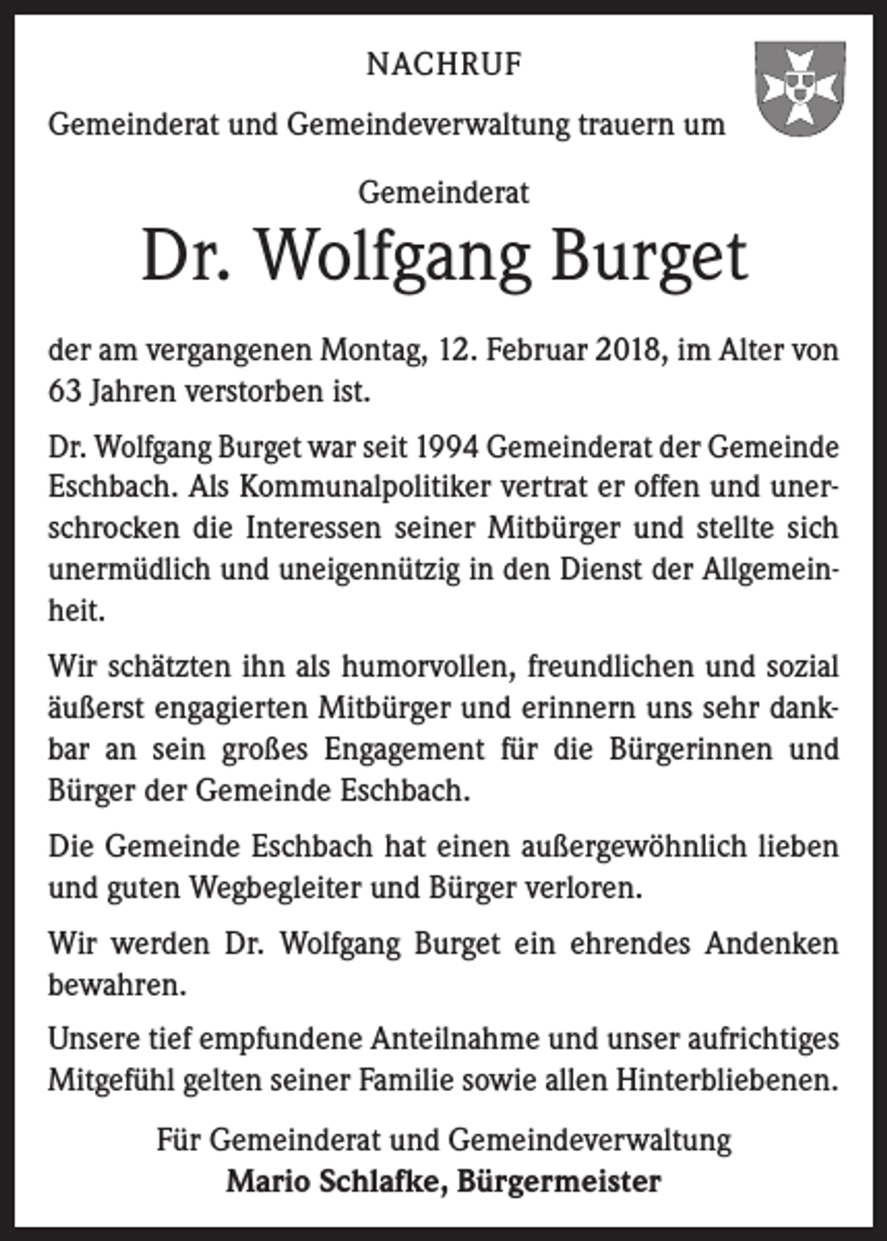 <p>NACHRUF<br />Gemeinderat und Gemeindeverwaltung trauern um<br />Gemeinderat</p><p>Dr. Wolfgang Burget<br />der am vergangenen Montag, 12. Februar 2018, im Alter von<br />63 Jahren verstorben ist.<br />Dr. Wolfgang Burget war seit 1994 Gemeinderat der Gemeinde<br />Eschbach. Als Kommunalpolitiker vertrat er offen und unerschrocken die Interessen seiner Mitbürger und stellte sich<br />unermüdlich und uneigennützig in den Dienst der Allgemeinheit.<br />Wir schätzten ihn als humorvollen, freundlichen und sozial<br />äußerst engagierten Mitbürger und erinnern uns sehr dankbar an sein großes Engagement für die Bürgerinnen und<br />Bürger der Gemeinde Eschbach.<br />Die Gemeinde Eschbach hat einen außergewöhnlich lieben<br />und guten Wegbegleiter und Bürger verloren.<br />Wir werden Dr. Wolfgang Burget ein ehrendes Andenken<br />bewahren.<br />Unsere tief empfundene Anteilnahme und unser aufrichtiges<br />Mitgefühl gelten seiner Familie sowie allen Hinterbliebenen.<br />Für Gemeinderat und Gemeindeverwaltung<br />Mario Schlafke, Bürgermeister</p>
