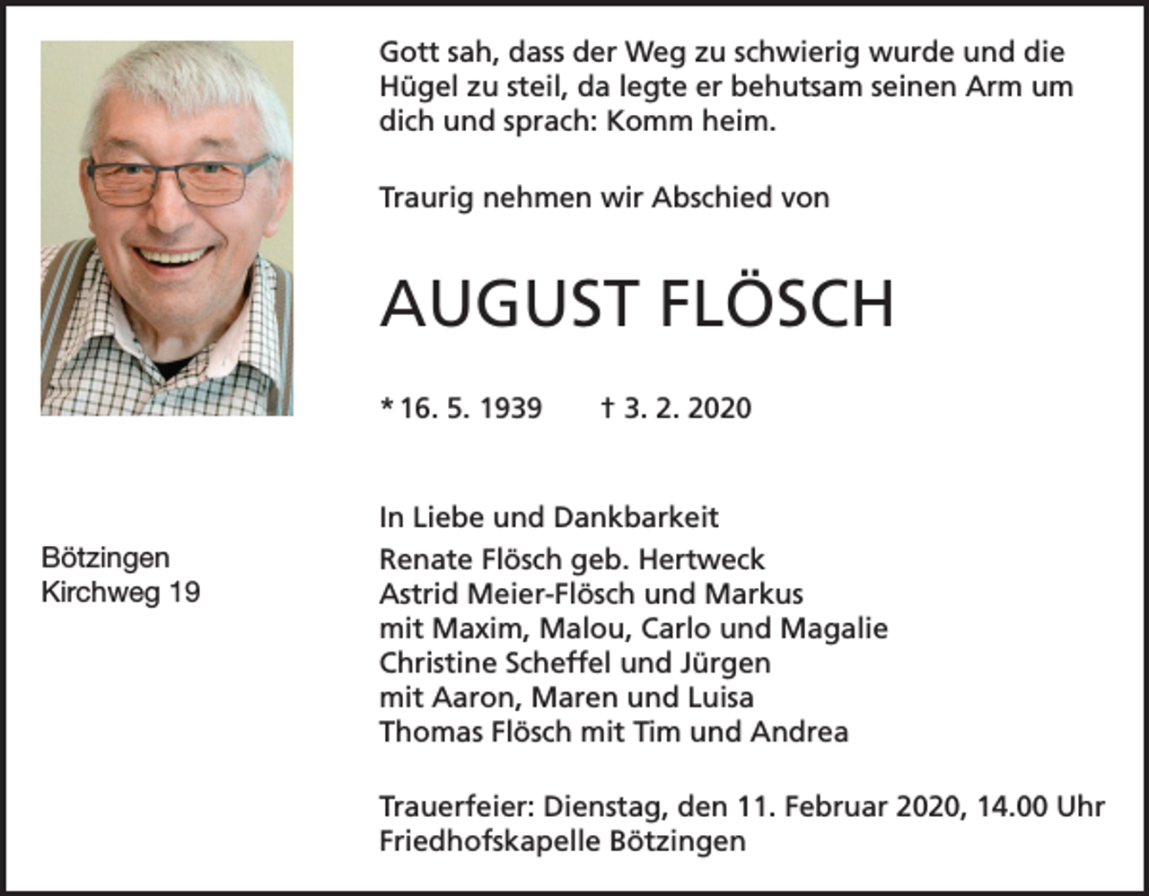 <p>Gott sah, dass der Weg zu schwierig wurde und die<br />Hügel zu steil, da legte er behutsam seinen Arm um<br />dich und sprach: Komm heim.<br />Traurig nehmen wir Abschied von</p><p>AUGUST FLÖSCH<br />* 16. 5. 1939 † 3. 2. 2020</p><p>Bötzingen<br />Kirchweg 19</p><p>In Liebe und Dankbarkeit<br />Renate Flösch geb. Hertweck<br />Astrid Meier-Flösch und Markus<br />mit Maxim, Malou, Carlo und Magalie<br />Christine Scheffel und Jürgen<br />mit Aaron, Maren und Luisa<br />Thomas Flösch mit Tim und Andrea<br />Trauerfeier: Dienstag, den 11. Februar 2020, 14.00 Uhr<br />Friedhofskapelle Bötzingen</p>
