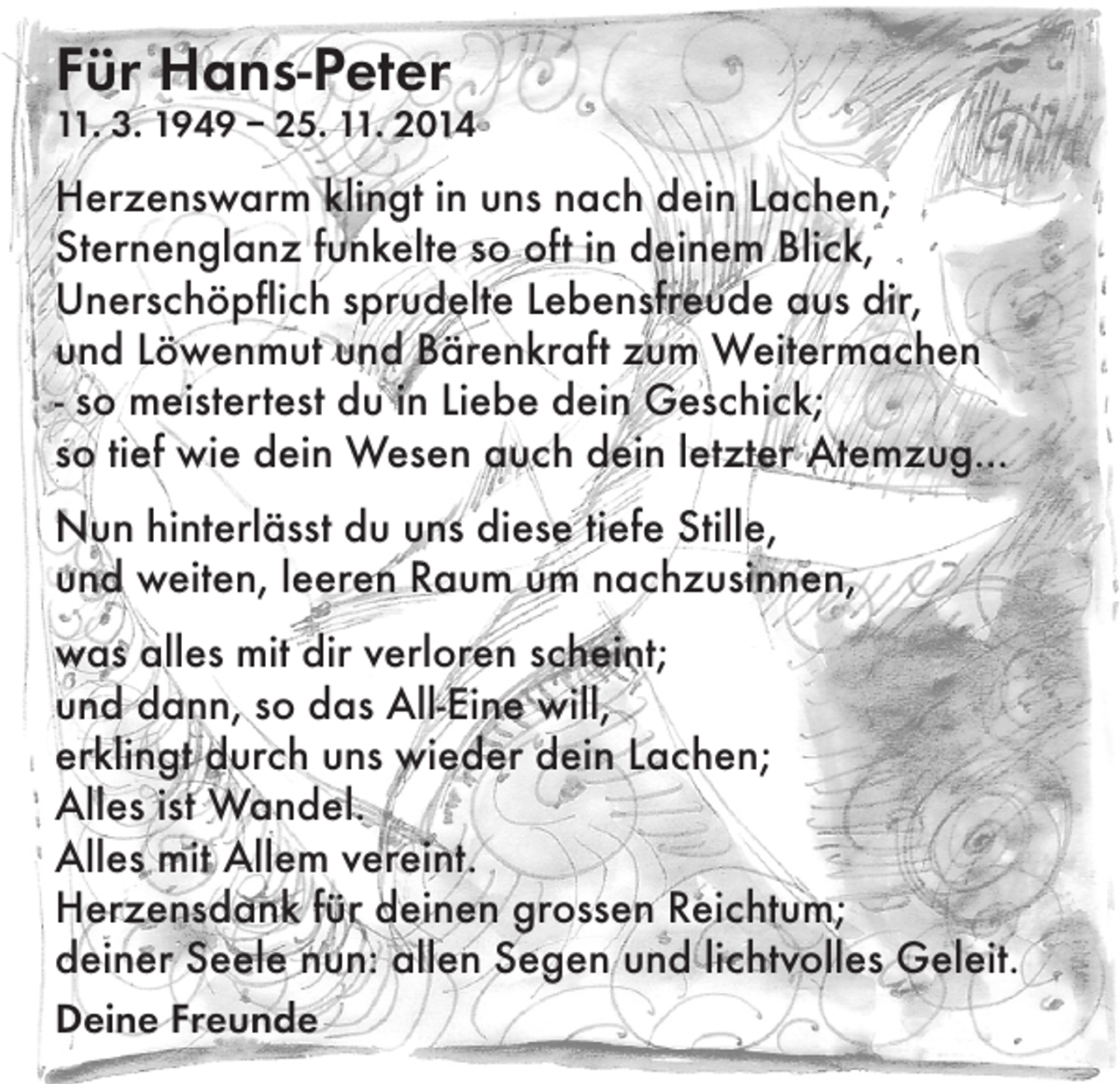 <p>Für Hans-Peter</p><p>11. 3. 1949 – 25. 11. 2014</p><p>Herzenswarm klingt in uns nach dein Lachen,<br />Sternenglanz funkelte so oft in deinem Blick,<br />Unerschöpflich sprudelte Lebensfreude aus dir,<br />und Löwenmut und Bärenkraft zum Weitermachen<br />- so meistertest du in Liebe dein Geschick;<br />so tief wie dein Wesen auch dein letzter Atemzug...<br />Nun hinterlässt du uns diese tiefe Stille,<br />und weiten, leeren Raum um nachzusinnen,<br />was alles mit dir verloren scheint;<br />und dann, so das All-Eine will,<br />erklingt durch uns wieder dein Lachen;<br />Alles ist Wandel.<br />Alles mit Allem vereint.<br />Herzensdank für deinen grossen Reichtum;<br />deiner Seele nun: allen Segen und lichtvolles Geleit.<br />Deine Freunde</p>