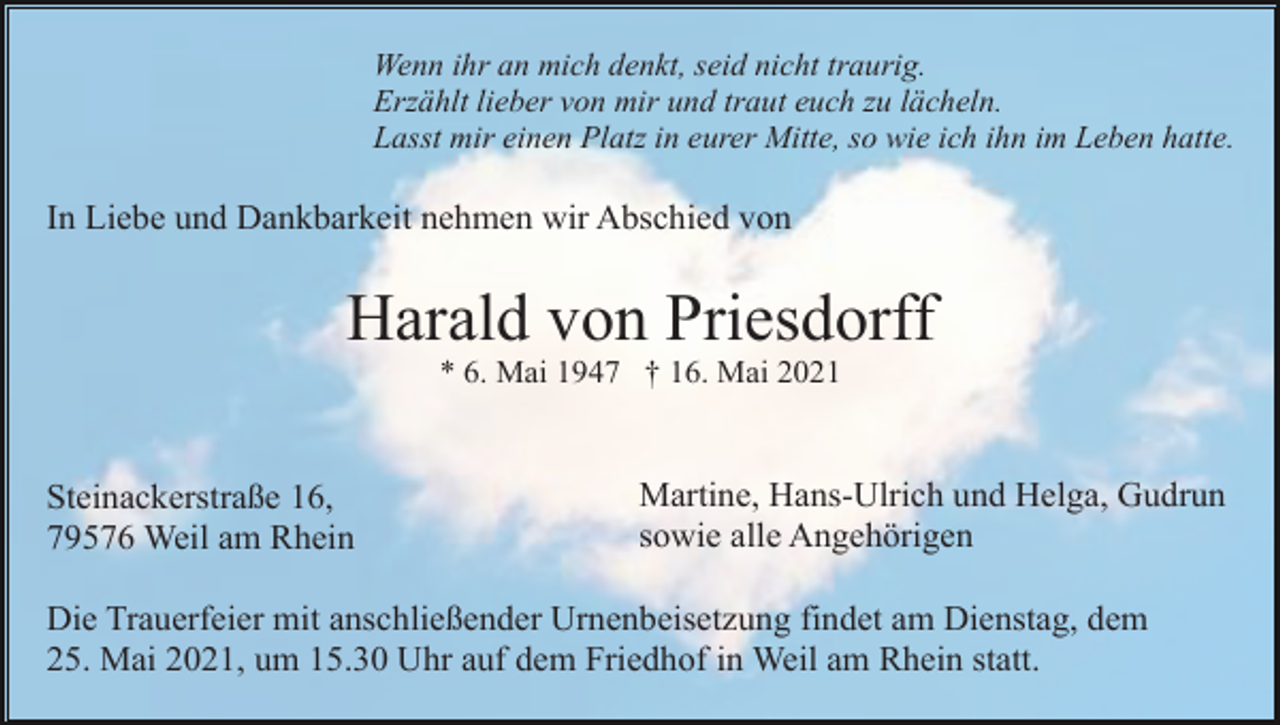<p>Wenn ihr an mich denkt, seid nicht traurig.<br />Erzählt lieber von mir und traut euch zu lächeln.<br />Lasst mir einen Platz in eurer Mitte, so wie ich ihn im Leben hatte.</p><p>In Liebe und Dankbarkeit nehmen wir Abschied von</p><p>Harald von Priesdorff<br />* 6. Mai 1947 † 16. Mai 2021</p><p>Steinackerstraße 16,<br />79576 Weil am Rhein</p><p>Martine, Hans-Ulrich und Helga, Gudrun<br />sowie alle Angehörigen</p><p>Die Trauerfeier mit anschließender Urnenbeisetzung findet am Dienstag, dem<br />25. Mai 2021, um 15.30 Uhr auf dem Friedhof in Weil am Rhein statt.</p>