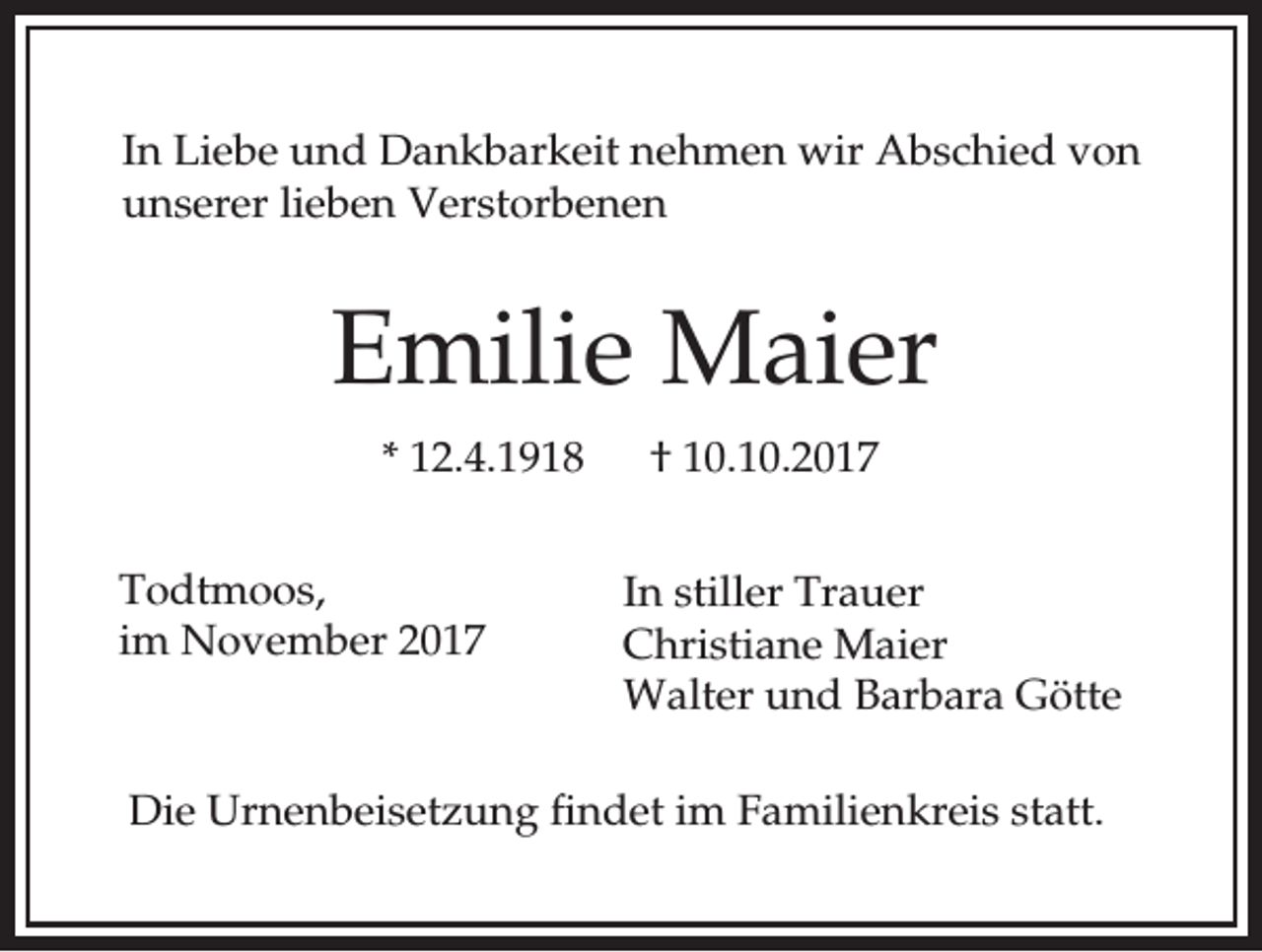 <p>In Liebe und Dankbarkeit nehmen wir Abschied von<br />unserer lieben Verstorbenen</p><p>Emilie Maier<br />* 12.4.1918<br />Todtmoos,<br />im November 2017</p><p>† 10.10.2017<br />In stiller Trauer<br />Christiane Maier<br />Walter und Barbara Götte</p><p>Die Urnenbeisetzung findet im Familienkreis statt.</p>