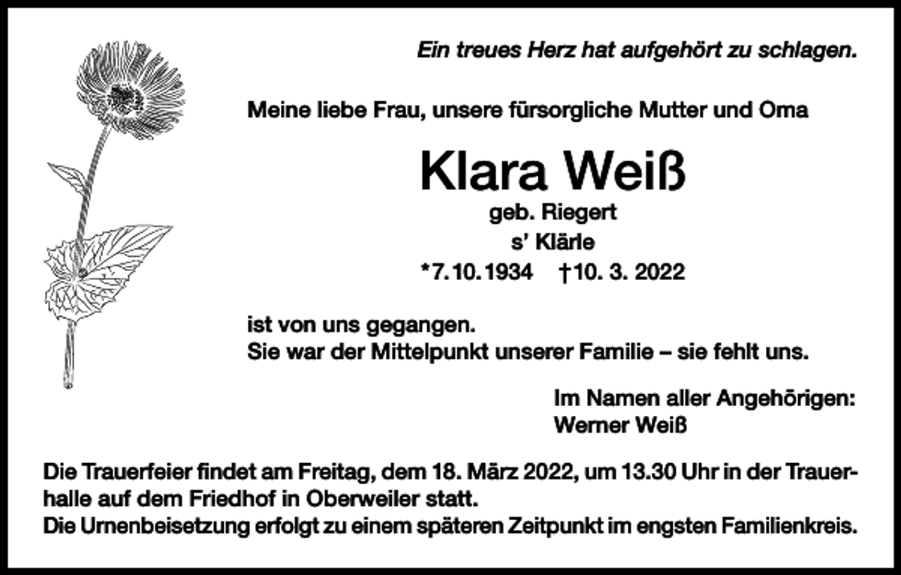 <p>Ein treues Herz hat aufgehört zu schlagen.<br />Meine liebe Frau, unsere fürsorgliche Mutter und Oma</p><p>Klara Weiß<br />geb. Riegert<br />s’ Klärle<br />* 7. 10. 1934 † 10. 3. 2022</p><p>ist von uns gegangen.<br />Sie war der Mittelpunkt unserer Familie – sie fehlt uns.<br />Im Namen aller Angehörigen:<br />Werner Weiß<br />Die Trauerfeier findet am Freitag, dem 18. März 2022, um 13.30 Uhr in der Trauerhalle auf dem Friedhof in Oberweiler statt.<br />Die Urnenbeisetzung erfolgt zu einem späteren Zeitpunkt im engsten Familienkreis.</p>