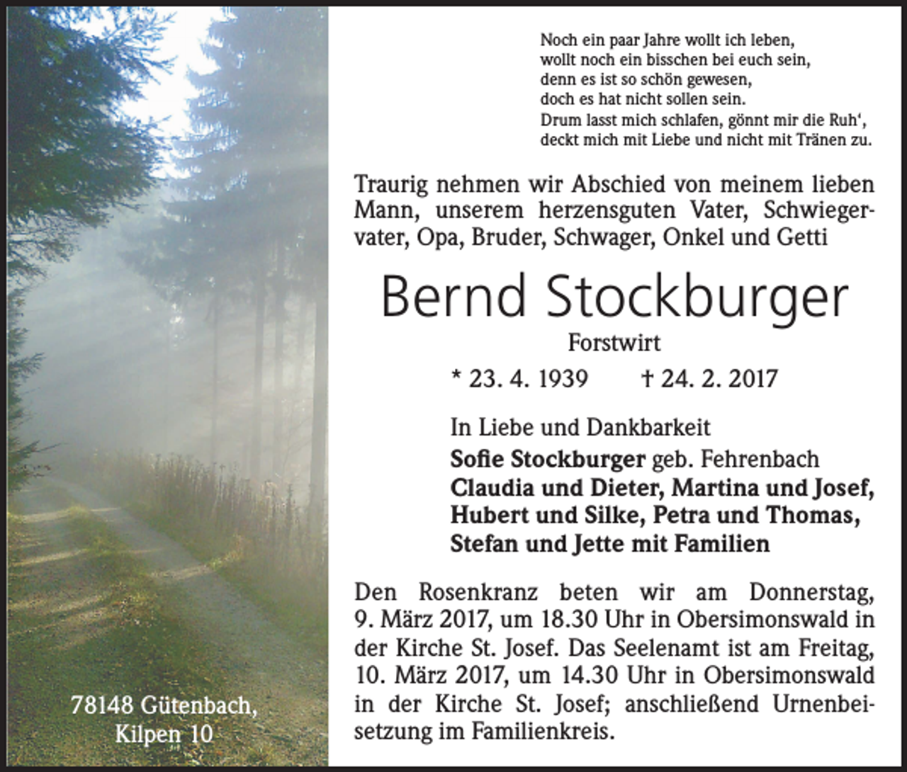 <p>Noch ein paar Jahre wollt ich leben,<br />wollt noch ein bisschen bei euch sein,<br />denn es ist so schön gewesen,<br />doch es hat nicht sollen sein.<br />Drum lasst mich schlafen, gönnt mir die Ruh‘,<br />deckt mich mit Liebe und nicht mit Tränen zu.</p><p>Traurig nehmen wir Abschied von meinem lieben<br />Mann, unserem herzensguten Vater, Schwieger­<br />vater, Opa, Bruder, Schwager, Onkel und Getti</p><p>Bernd Stockburger<br />Forstwirt<br />* 23. 4. 1939 † 24. 2. 2017</p><p>In Liebe und Dankbarkeit<br />Sofie Stockburger geb. Fehrenbach<br />Claudia und Dieter, Martina und Josef,<br />Hubert und Silke, Petra und Thomas,<br />Stefan und Jette mit Familien</p><p>78148 Gütenbach,<br />Kilpen 10</p><p>Den Rosenkranz beten wir am Donnerstag,<br />9. März 2017, um 18.30 Uhr in Obersimonswald in<br />der Kirche St. Josef. Das Seelenamt ist am Freitag,<br />10. März 2017, um 14.30 Uhr in Obersimonswald<br />in der Kirche St. Josef; anschließend Urnenbei­<br />setzung im Familienkreis.</p>