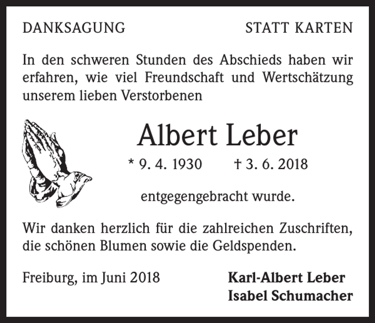 <p>DANKSAGUNG</p><p>STATT KARTEN</p><p>In den schweren Stunden des Abschieds haben wir<br />­erfahren, wie viel Freundschaft und Wertschätzung<br />unserem lieben Verstorbenen</p><p>Albert Leber<br />* 9. 4. 1930 † 3. 6. 2018<br />entgegengebracht wurde.<br />Wir danken herzlich für die zahlreichen Zuschriften,<br />die schönen Blumen sowie die Geldspenden.<br />Freiburg, im Juni 2018 Karl-Albert Leber<br />Isabel Schumacher</p>