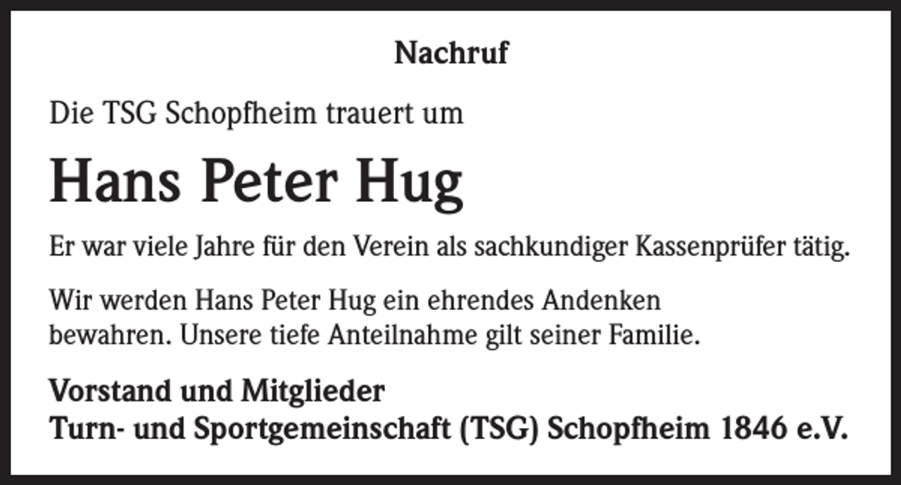 <p>Nachruf<br />Die TSG Schopfheim trauert um</p><p>Hans Peter Hug<br />Er war viele Jahre für den Verein als sachkundiger Kassenprüfer tätig.<br />Wir werden Hans Peter Hug ein ehrendes Andenken<br />bewahren. Unsere tiefe Anteilnahme gilt seiner Familie.</p><p>Vorstand und Mitglieder<br />Turn- und Sportgemeinschaft (TSG) Schopfheim 1846 e.V.</p>