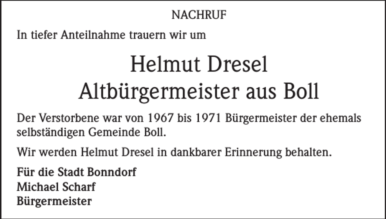 <p>NACHRUF<br />In tiefer Anteilnahme trauern wir um</p><p>Helmut Dresel<br />Altbürgermeister aus Boll<br />Der Verstorbene war von 1967 bis 1971 Bürgermeister der ehemals<br />selbständigen Gemeinde Boll.<br />Wir werden Helmut Dresel in dankbarer Erinnerung behalten.<br />Für die Stadt Bonndorf<br />Michael Scharf<br />Bürgermeister</p>