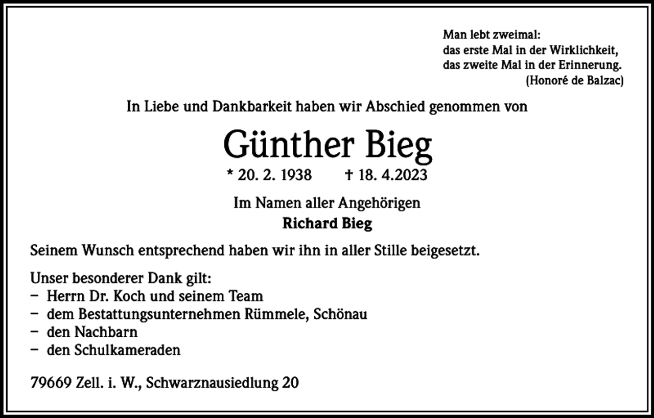 <p>Man lebt zweimal:<br />das erste Mal in der Wirklichkeit,<br />das zweite Mal in der Erinnerung.<br />(Honoré de Balzac)</p><p>In Liebe und Dankbarkeit haben wir Abschied genommen von</p><p>Günther Bieg<br />* 20. 2. 1938 † 18. 4.2023<br />Im Namen aller Angehörigen<br />Richard Bieg<br />Seinem Wunsch entsprechend haben wir ihn in aller Stille beigesetzt.<br />Unser besonderer Dank gilt:<br />– Herrn Dr. Koch und seinem Team<br />– dem Bestattungsunternehmen Rümmele, Schönau<br />– den Nachbarn<br />– den Schulkameraden<br />79669 Zell. i. W., Schwarznausiedlung 20</p>