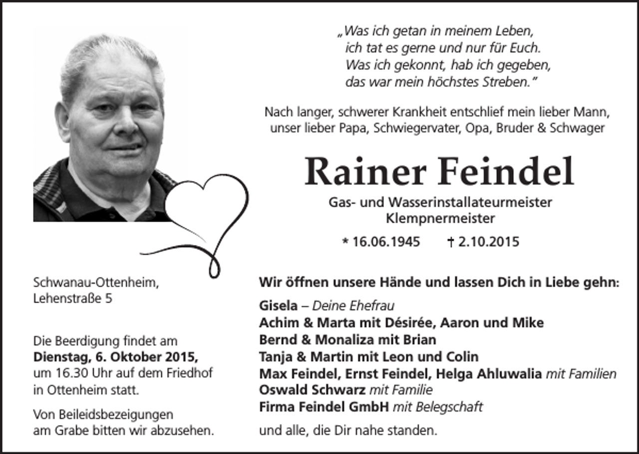 <p>„Was ich getan in meinem Leben,<br />ich tat es gerne und nur für Euch.<br />Was ich gekonnt, hab ich gegeben,<br />das war mein höchstes Streben.”<br />Nach langer, schwerer Krankheit entschlief mein lieber Mann,<br />unser lieber Papa, Schwiegervater, Opa, Bruder &amp; Schwager</p><p>Rainer Feindel<br />Gas- und Wasserinstallateurmeister<br />Klempnermeister<br />* 16.06.1945<br />Schwanau-Ottenheim,<br />Lehenstraße 5<br />Die Beerdigung findet am<br />Dienstag, 6. Oktober 2015,<br />um 16.30 Uhr auf dem Friedhof<br />in Ottenheim statt.<br />Von Beileidsbezeigungen<br />am Grabe bitten wir abzusehen.</p><p>2.10.2015</p><p>Wir öffnen unsere Hände und lassen Dich in Liebe gehn:<br />Gisela – Deine Ehefrau<br />Achim &amp; Marta mit Désirée, Aaron und Mike<br />Bernd &amp; Monaliza mit Brian<br />Tanja &amp; Martin mit Leon und Colin<br />Max Feindel, Ernst Feindel, Helga Ahluwalia mit Familien<br />Oswald Schwarz mit Familie<br />Firma Feindel GmbH mit Belegschaft<br />und alle, die Dir nahe standen.</p>
