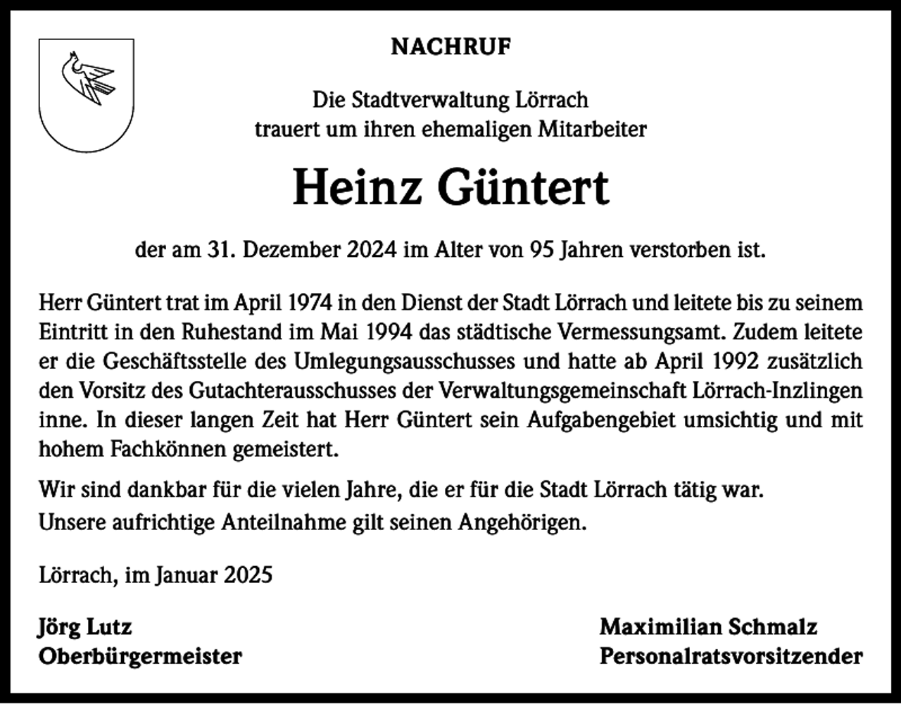 <p>NACHRUF<br />Die Stadtverwaltung Lörrach<br />trauert um ihren ehemaligen Mitarbeiter</p><p>Heinz Güntert<br />der am 31. Dezember 2024 im Alter von 95 Jahren verstorben ist.<br />Herr Güntert trat im April 1974 in den Dienst der Stadt Lörrach und leitete bis zu seinem<br />Eintritt in den Ruhestand im Mai 1994 das städtische Vermessungsamt. Zudem leitete<br />er die Geschäftsstelle des Umlegungsausschusses und hatte ab April 1992 zusätzlich<br />den Vorsitz des Gutachterausschusses der Verwaltungsgemeinschaft Lörrach-Inzlingen<br />inne. In dieser langen Zeit hat Herr Güntert sein Aufgabengebiet umsichtig und mit<br />hohem Fachkönnen gemeistert.<br />Wir sind dankbar für die vielen Jahre, die er für die Stadt Lörrach tätig war.<br />Unsere aufrichtige Anteilnahme gilt seinen Angehörigen.<br />Lörrach, im Januar 2025<br />Jörg Lutz<br />Maximilian Schmalz<br />Oberbürgermeister Personalratsvorsitzender</p>