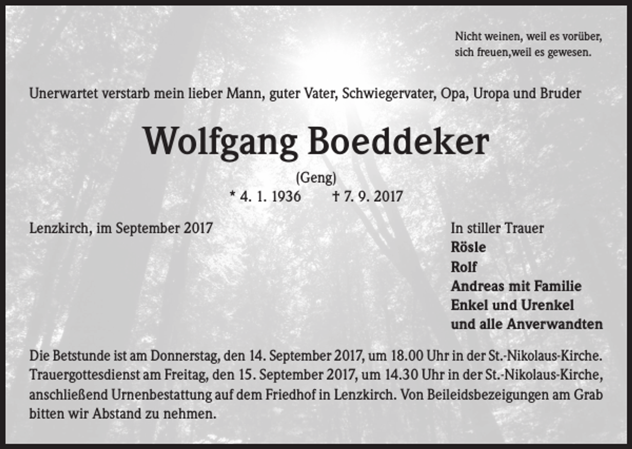 <p>Nicht weinen, weil es vorüber,<br />sich freuen,weil es gewesen.</p><p>Unerwartet verstarb mein lieber Mann, guter Vater, Schwiegervater, Opa, Uropa und Bruder</p><p>Wolfgang Boeddeker<br />(Geng)<br />* 4. 1. 1936 † 7. 9. 2017<br />Lenzkirch, im September 2017</p><p>I n stiller Trauer<br />Rösle<br />Rolf<br />Andreas mit Familie<br />Enkel und Urenkel<br />und alle Anverwandten</p><p>Die Betstunde ist am Donnerstag, den 14. September 2017, um 18.00 Uhr in der St.-Nikolaus-Kirche.<br />Trauergottesdienst am Freitag, den 15. September 2017, um 14.30 Uhr in der St.-Nikolaus-Kirche,<br />anschließend Urnenbestattung auf dem Friedhof in Lenzkirch. Von Beileidsbezeigungen am Grab<br />bitten wir Abstand zu nehmen.</p>