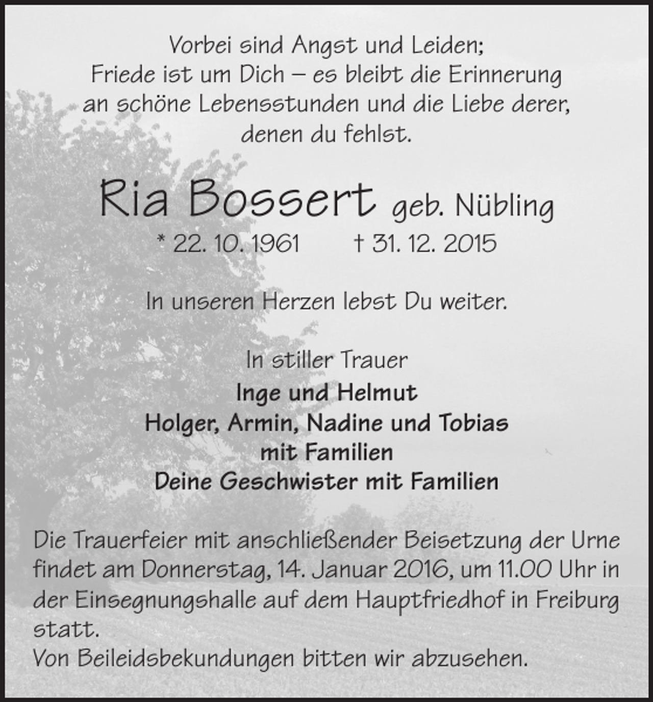 <p>Vorbei sind Angst und Leiden;<br />Friede ist um Dich – es bleibt die Erinnerung<br />an schöne Lebensstunden und die Liebe derer,<br />denen du fehlst.</p><p>Ria Bossert geb. Nübling<br />* 22. 10. 1961 † 31. 12. 2015</p><p>In unseren Herzen lebst Du weiter.<br />In stiller Trauer<br />Inge und Helmut<br />Holger, Armin, Nadine und Tobias<br />mit Familien<br />Deine Geschwister mit Familien<br />Die Trauerfeier mit anschließender Beisetzung der Urne<br />findet am Donnerstag, 14. Januar 2016, um 11.00 Uhr in<br />der Einsegnungshalle auf dem Hauptfriedhof in Freiburg<br />statt.<br />Von Beileidsbekundungen bitten wir abzusehen.</p>