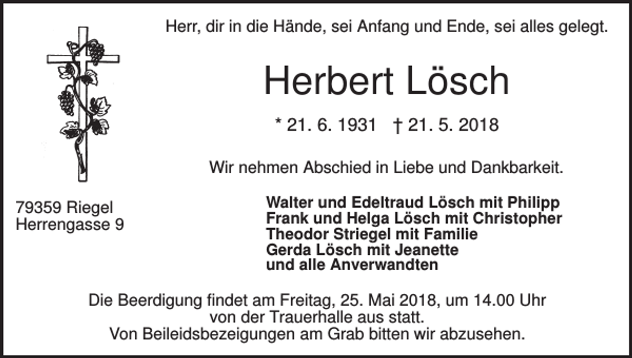<p>Herr, dir in die Hände, sei Anfang und Ende, sei alles gelegt.</p><p>Herbert Lösch<br />* 21. 6. 1931 † 21. 5. 2018<br />Wir nehmen Abschied in Liebe und Dankbarkeit.<br />79359 Riegel<br />Herrengasse 9</p><p>Walter und Edeltraud Lösch mit Philipp<br />Frank und Helga Lösch mit Christopher<br />Theodor Striegel mit Familie<br />Gerda Lösch mit Jeanette<br />und alle Anverwandten</p><p>Die Beerdigung findet am Freitag, 25. Mai 2018, um 14.00 Uhr<br />von der Trauerhalle aus statt.<br />Von Beileidsbezeigungen am Grab bitten wir abzusehen.</p>