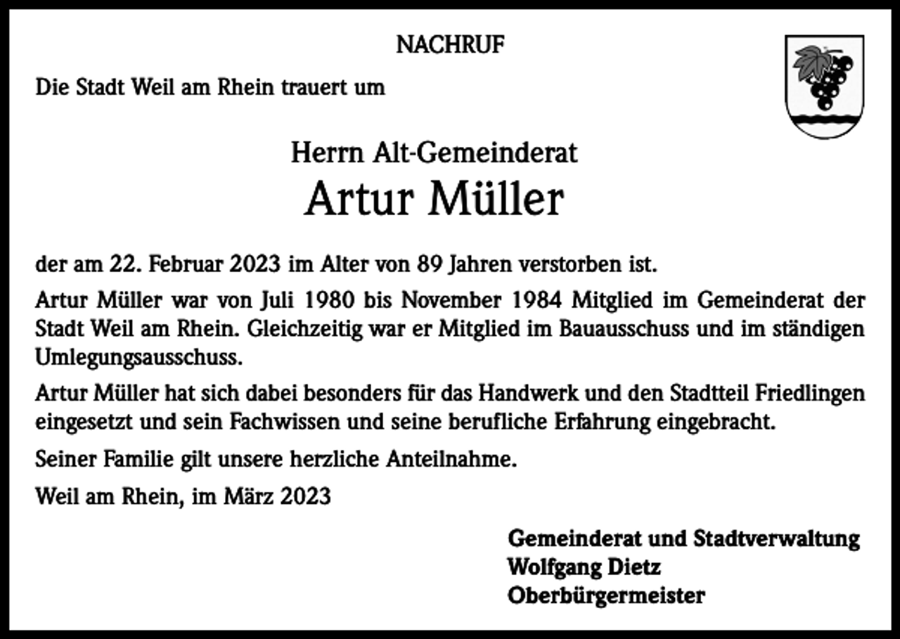 <p>NACHRUF<br />Die Stadt Weil am Rhein trauert um</p><p>Herrn Alt-Gemeinderat</p><p>Artur Müller</p><p>der am 22. Februar 2023 im Alter von 89 Jahren verstorben ist.<br />Artur Müller war von Juli 1980 bis November 1984 Mitglied im Gemeinderat der<br />Stadt Weil am Rhein. Gleichzeitig war er Mitglied im Bauausschuss und im ständigen<br />Umlegungsausschuss.<br />Artur Müller hat sich dabei besonders für das Handwerk und den Stadtteil Friedlingen<br />eingesetzt und sein Fachwissen und seine berufliche Erfahrung eingebracht.<br />Seiner Familie gilt unsere herzliche Anteilnahme.<br />Weil am Rhein, im März 2023<br />Gemeinderat und Stadtverwaltung<br />Wolfgang Dietz<br />Oberbürgermeister</p>