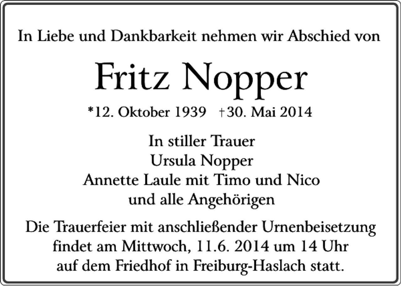 <p>In Liebe und Dankbarkeit nehmen wir Abschied von</p><p>Fritz Nopper</p><p>*12. Oktober 1939</p><p>30. Mai 2014</p><p>In stiller Trauer<br />Ursula Nopper<br />Annette Laule mit Timo und Nico<br />und alle Angehörigen<br />Die Trauerfeier mit anschließender Urnenbeisetzung<br />findet am Mittwoch, 11.6. 2014 um 14 Uhr<br />auf dem Friedhof in Freiburg-Haslach statt.</p>