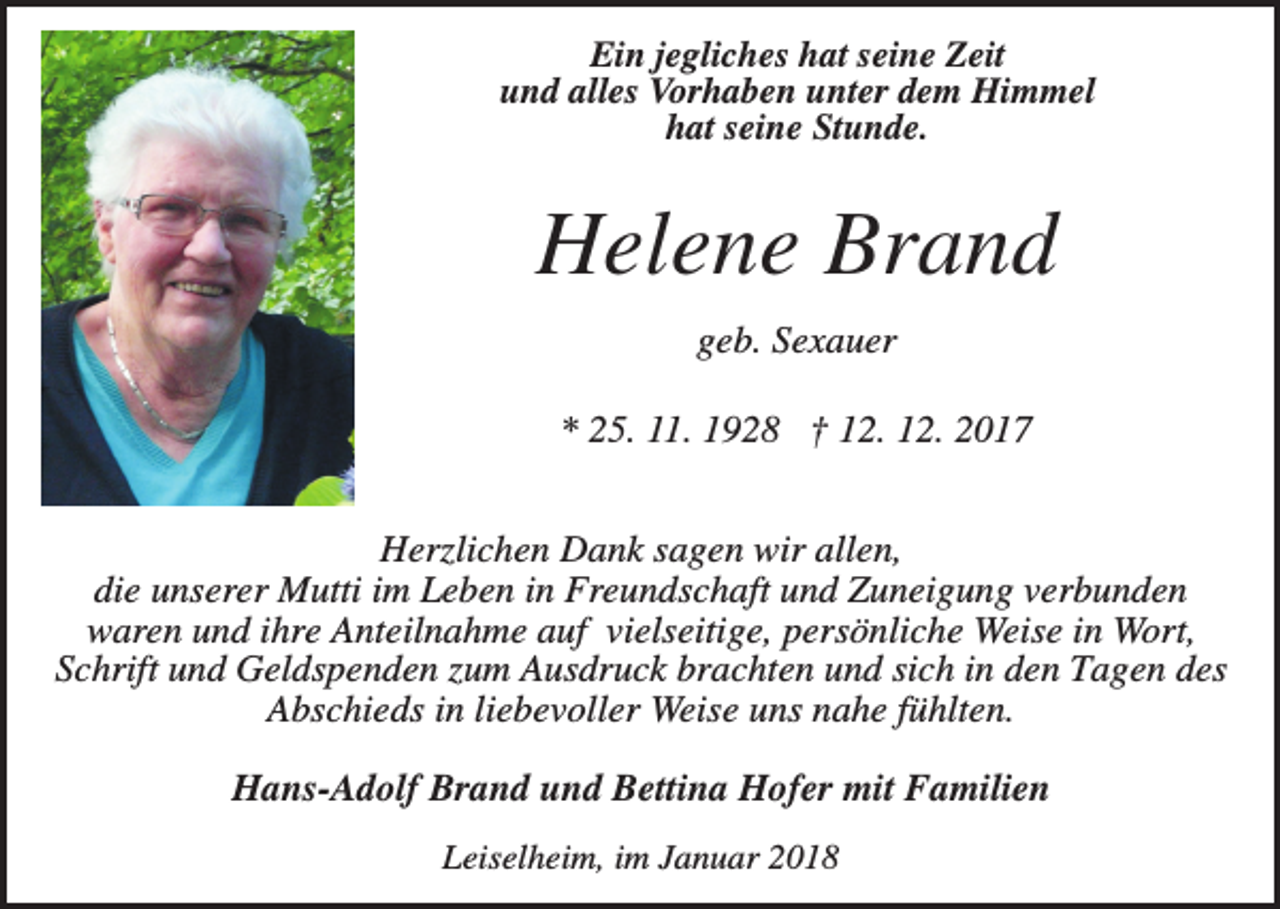 <p>Ein jegliches hat seine Zeit<br />und alles Vorhaben unter dem Himmel<br />hat seine Stunde.</p><p>Helene Brand<br />geb. Sexauer<br />* 25. 11. 1928 † 12. 12. 2017<br />Herzlichen Dank sagen wir allen,<br />die unserer Mutti im Leben in Freundschaft und Zuneigung verbunden<br />waren und ihre Anteilnahme auf vielseitige, persönliche Weise in Wort,<br />Schrift und Geldspenden zum Ausdruck brachten und sich in den Tagen des<br />Abschieds in liebevoller Weise uns nahe fühlten.<br />Hans-Adolf Brand und Bettina Hofer mit Familien<br />Leiselheim, im Januar 2018</p>