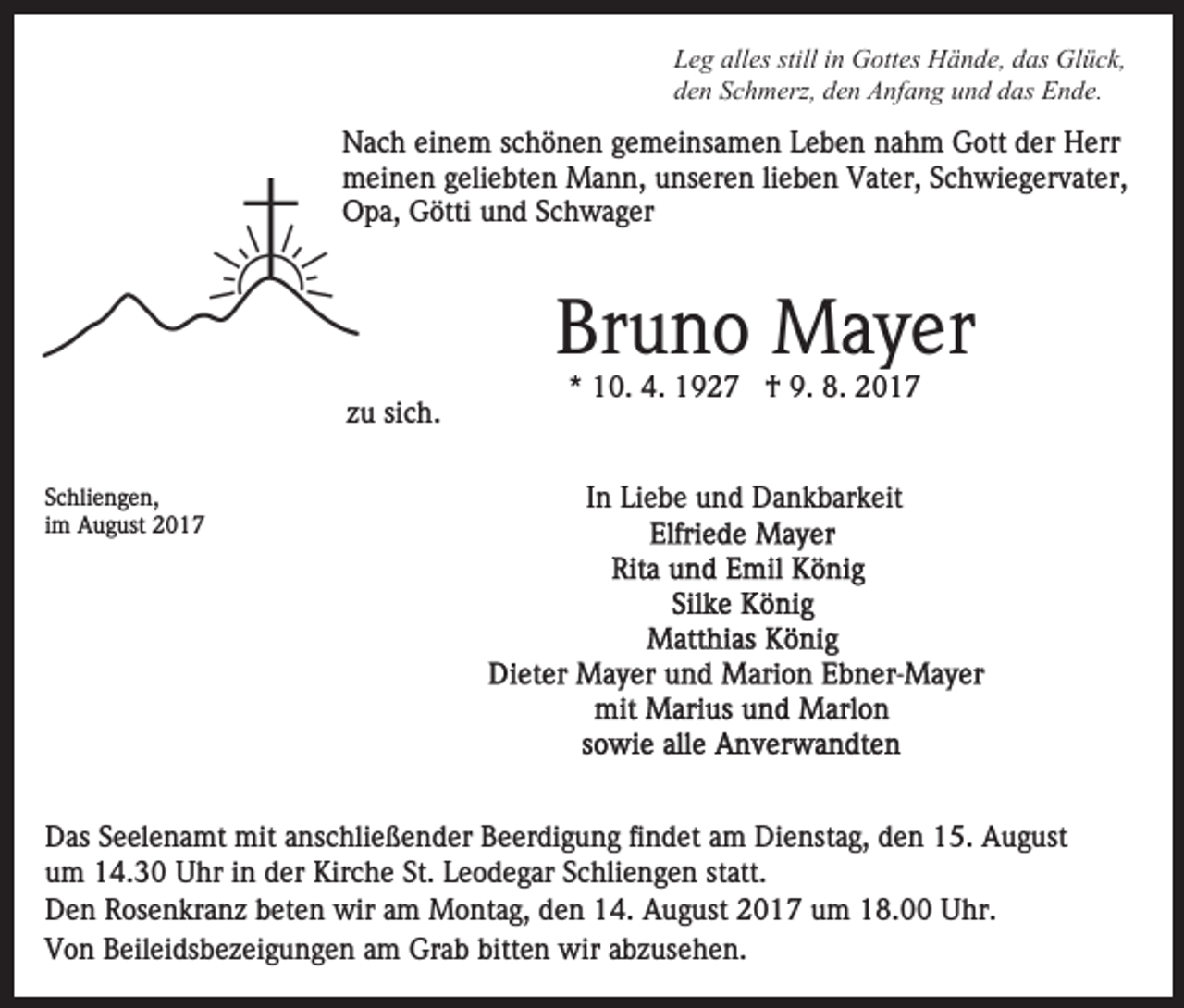 <p>LLeg<br />e g all<br />alles<br />es still<br />stilliin<br />n Gottes<br />G ott es Hände,<br />H ä n d e, ddas<br />as Glück,<br />Gl ü c k,<br />dden<br />e n SSchmerz,<br />c h m erz, dden<br />e n Anfang<br />A nf a n g und<br />u n d das<br />d as Ende.<br />E n d e.</p><p>NNach<br />a c h eieinem<br />n e m s schönen<br />c h ö n e n ggemeinsamen<br />e m ei ns a m e n LLeben<br />e b e n nnahm<br />a h m Gott<br />G ott der<br />d er Herr<br />H err<br />meinen<br />lieben<br />m ei n e n g geliebten<br />eli e bt e n Mann,<br />M a n n , unseren<br />u ns er e n li<br />e b e n Vater,<br />V at er, Schwiegervater,<br />Sc h wi e g er v at er,<br />Opa,<br />O p a, GGötti<br />ötti uund<br />n d SSchwager<br />c h wage r</p><p>Bruno<br />Br u n o Mayer<br />M a y er<br />zzuu si<br />c h.<br />sich.<br />SSchliengen,<br />c hli e n g e n,<br />iimm August<br />A u g ust</p><p>*<br />* 10.<br />1 0. 4.<br />4. †<br />† 9.<br />9. 8.<br />8.<br />IInn Liebe<br />Li e b e und<br />u n d Dankbarkeit<br />D a n k b ar k eit</p><p>DDas<br />as SSeelenamt<br />e el e n a mt mit<br />mit aanschließender<br />ns c h li e ß e n d er Beerdigung<br />B e er di g u n g findet<br />fi nd et aam<br />m Dienstag,<br />Di e nst a g, dden<br />e n 15.<br />1 5 . August<br />A u g ust<br />u m 14.30<br />1 4. 3 0 Uhr<br />U hr iin<br />n dder<br />er Kirche<br />Kir c h e St.<br />St. Leodegar<br />L e o d e g ar Schliengen<br />S c hli e n g e n st<br />att.<br />um<br />statt.<br />DDen<br />e n RRosenkranz<br />os e n kr a n z bbeten<br />et e n wir<br />w ir am<br />a m Montag,<br />M o nt a g, den<br />d e n 14.<br />1 4. August<br />Au g ust 2017<br />2 0 1 7 uum<br />m 18.00<br />1 8. Uhr.<br />U hr.<br />VVon<br />o n BBeileidsbezeigungen<br />eil ei ds b e z ei g u n g e n am<br />a m Grab<br />Gr a b bitten<br />bitt e n wir<br />wir abzusehen.<br />a b z us e h e n.</p>