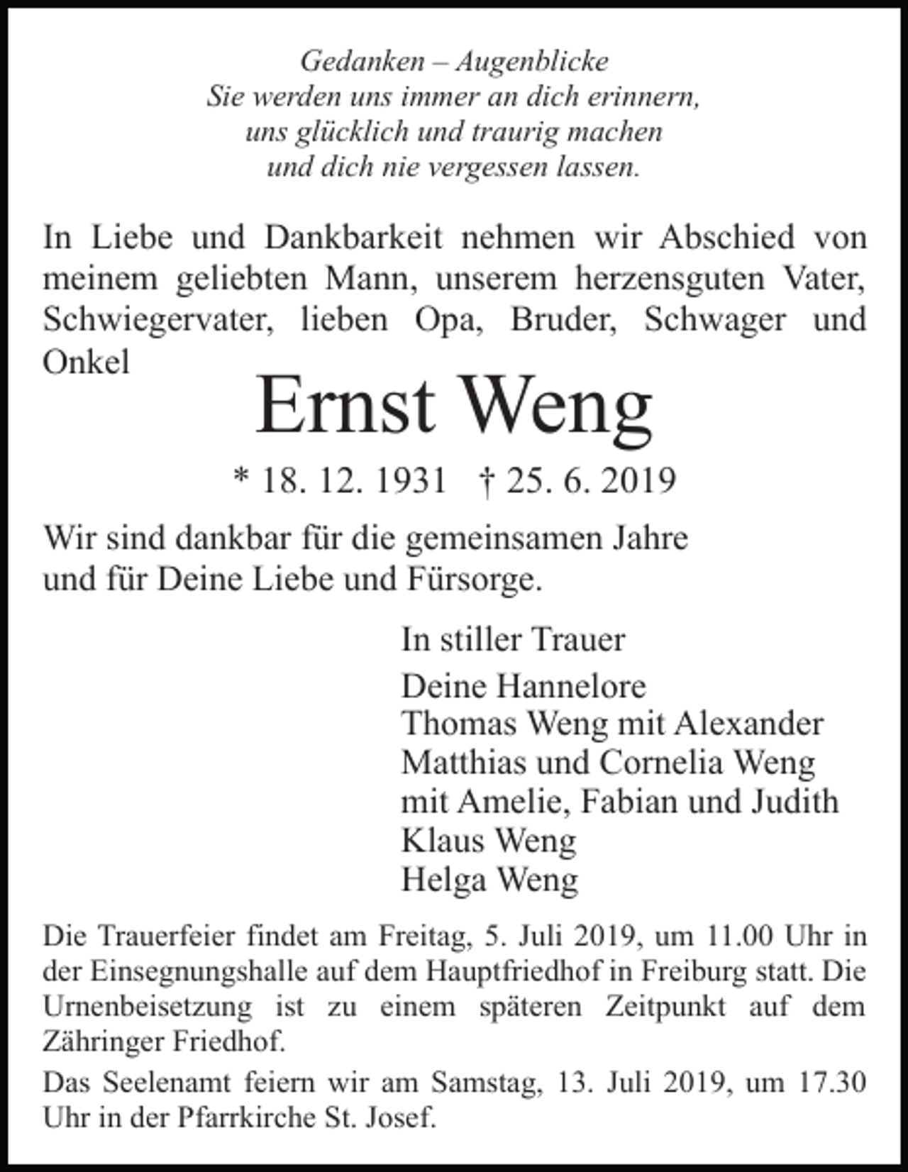 <p>Gedanken – Augenblicke<br />Sie werden uns immer an dich erinnern,<br />uns glücklich und traurig machen<br />und dich nie vergessen lassen.</p><p>In Liebe und Dankbarkeit nehmen wir Abschied von<br />meinem geliebten Mann, unserem herzensguten Vater,<br />Schwiegervater, lieben Opa, Bruder, Schwager und<br />Onkel</p><p>Ernst Weng</p><p>* 18. 12. 1931 † 25. 6. 2019<br />Wir sind dankbar für die gemeinsamen Jahre<br />und für Deine Liebe und Fürsorge.<br />In stiller Trauer<br />Deine Hannelore<br />Thomas Weng mit Alexander<br />Matthias und Cornelia Weng<br />mit Amelie, Fabian und Judith<br />Klaus Weng<br />Helga Weng<br />Die Trauerfeier findet am Freitag, 5. Juli 2019, um 11.00 Uhr in<br />der Einsegnungshalle auf dem Hauptfriedhof in Freiburg statt. Die<br />Urnenbeisetzung ist zu einem späteren Zeitpunkt auf dem<br />Zähringer Friedhof.<br />Das Seelenamt feiern wir am Samstag, 13. Juli 2019, um 17.30<br />Uhr in der Pfarrkirche St. Josef.</p>