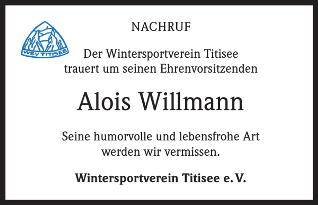 <p>NACHRUF<br />Der Wintersportverein Titisee<br />trauert um seinen Ehrenvorsitzenden</p><p>Alois Willmann<br />Seine humorvolle und lebensfrohe Art<br />werden wir vermissen.<br />Wintersportverein Titisee e. V.</p>