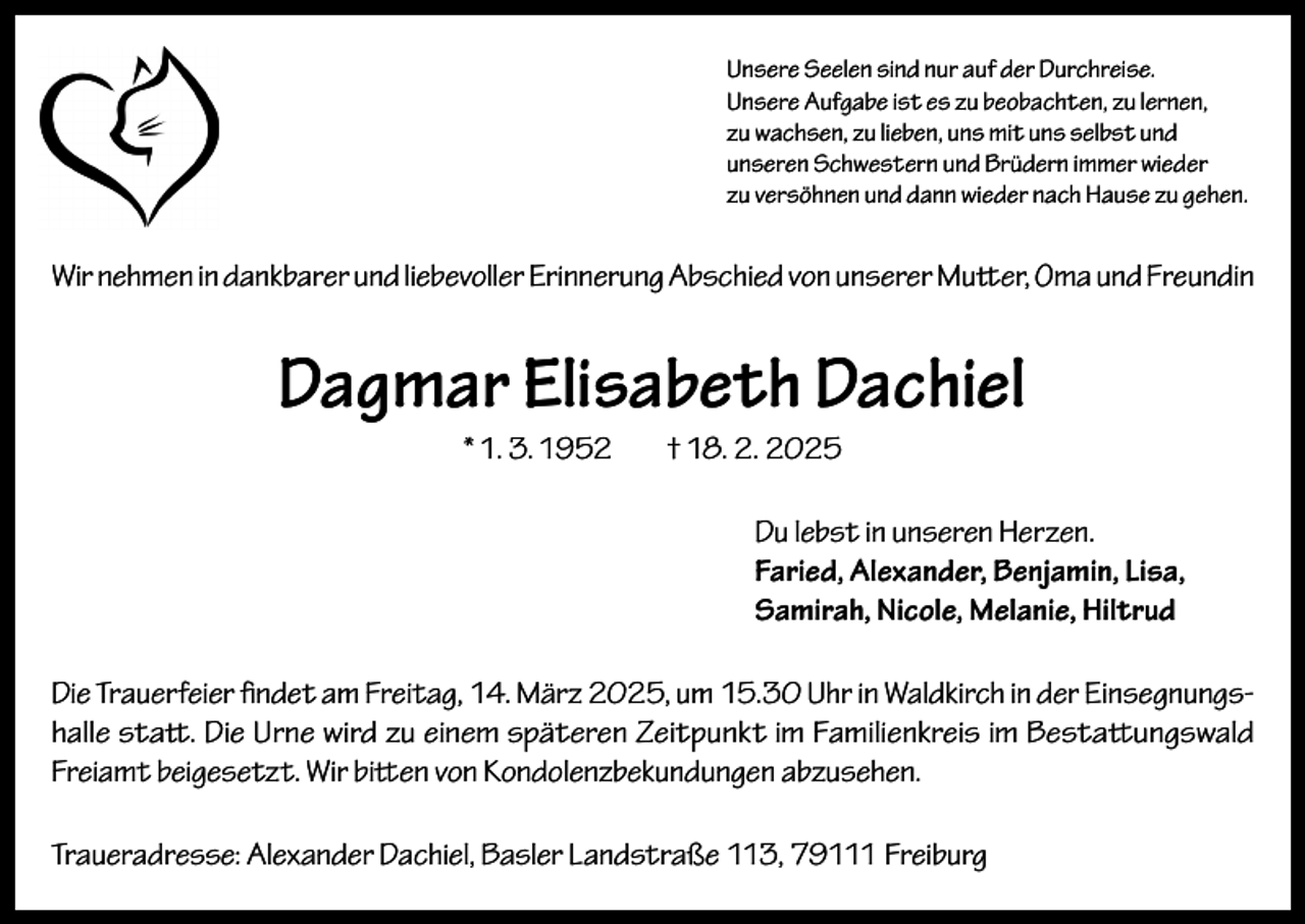 <p>Unsere Seelen sind nur auf der Durchreise.<br />Unsere Aufgabe ist es zu beobachten, zu lernen,<br />zu wachsen, zu lieben, uns mit uns selbst und<br />unseren Schwestern und Brüdern immer wieder<br />zu versöhnen und dann wieder nach Hause zu gehen.</p><p>Wir nehmen in dankbarer und liebevoller Erinnerung Abschied von unserer Mutter, Oma und Freundin</p><p>Dagmar Elisabeth Dachiel<br />* 1. 3. 1952</p><p>† 18. 2. 2025<br />Du lebst in unseren Herzen.<br />Faried, Alexander, Benjamin, Lisa,<br />Samirah, Nicole, Melanie, Hiltrud</p><p>Die Trauerfeier findet am Freitag, 14. März 2025, um 15.30 Uhr in Waldkirch in der Einsegnungshalle statt. Die Urne wird zu einem späteren Zeitpunkt im Familienkreis im Bestattungswald<br />Freiamt beigesetzt. Wir bitten von Kondolenzbekundungen abzusehen.<br />Traueradresse: Alexander Dachiel, Basler Landstraße 113, 79111 Freiburg</p>